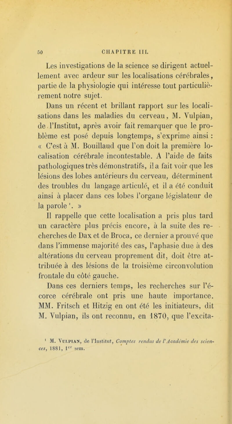 Les investigations de la science se dirigent actuel- lement avec ardeur sur les localisations cérébrales, partie de la physiologie qui intéresse tout particuliè- rement notre sujet. Dans un récent et brillant rapport sur les locali- sations dans les maladies du cerveau, M. Vulpian, de l'Institut, après avoir fait remarquer que le pro- blème est posé depuis longtemps, s'exprime ainsi : « C'est à M. Bouillaud que Ton doit la première lo- calisation cérébrale incontestable. A l'aide de faits pathologiques très démonstratifs, il a fait voir que les lésions des lobes antérieurs du cerveau, déterminent des troubles du langage articulé, et il a été conduit ainsi à placer dans ces lobes l'organe législateur de la parole \ » Il rappelle que cette localisation a pris plus tard un caractère plus précis encore, à la suite des re- cherches de Dax et de Broca, ce dernier a prouvé que dans l'immense majorité des cas, l'aphasie due à des altérations du cerveau proprement dit, doit être at- tribuée à des lésions de la troisième circonvolution frontale du côté gauche. Dans ces derniers temps, les recherches sur l'é- corce cérébrale ont pris une haute importance. MM. Fritsch et Hitzig en ont été les initiateurs, dit M. Yulpian, ils ont reconnu, en 1870, que l'excita- ' M. VuLPlAN, de l'Institut, Comptes rendus de rAcadémie des scien- ces, 1881, i' sem.
