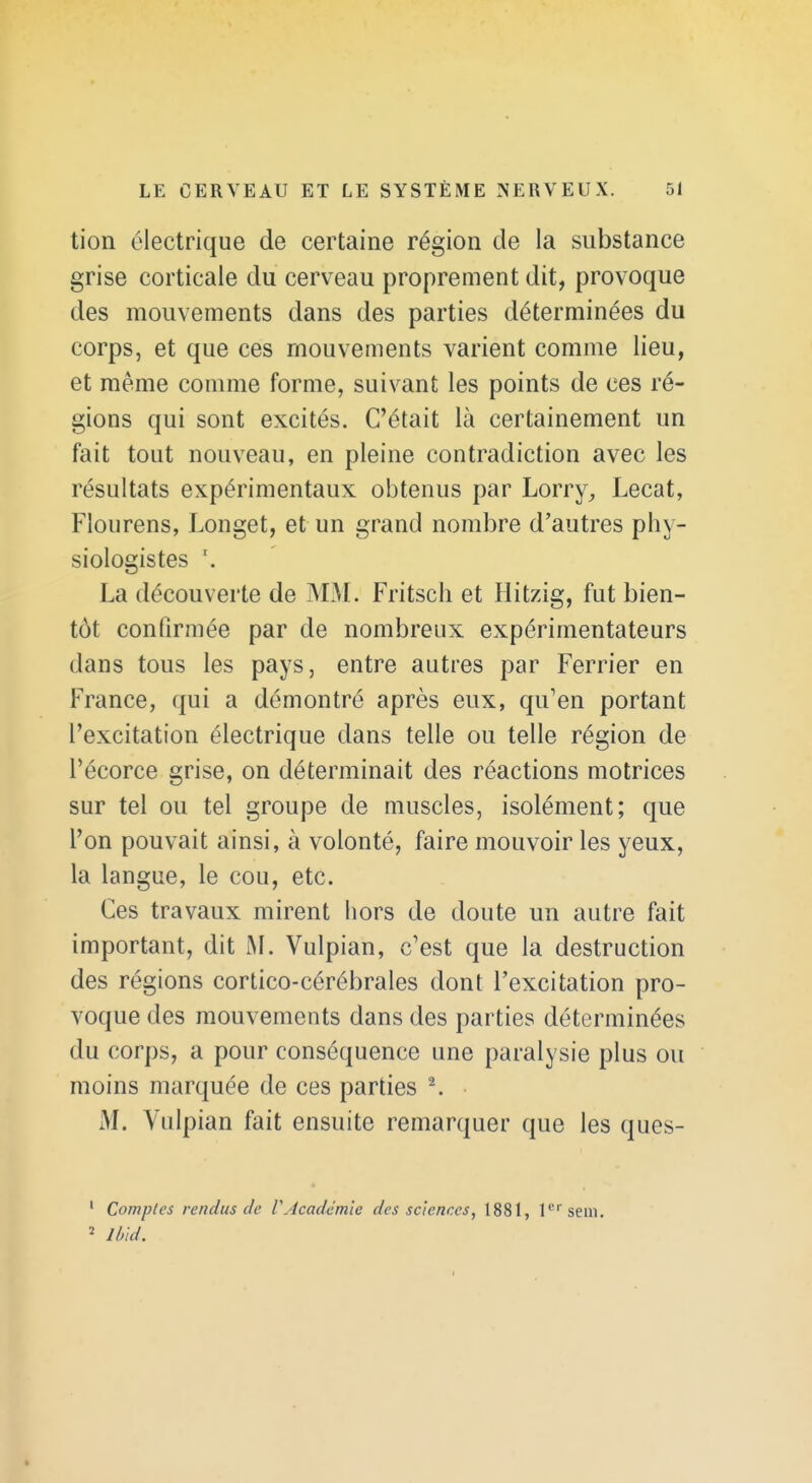 tion électrique de certaine région de la substance grise corticale du cerveau proprement dit, provoque des mouvements dans des parties déterminées du corps, et que ces mouvements varient comme lieu, et même comme forme, suivant les points de ces ré- gions qui sont excités. C'était là certainement un fait tout nouveau, en pleine contradiction avec les résultats expérimentaux obtenus par Lorry, Lecat, Flourens, Longet, et un grand nombre d'autres phy- siologistes \ La découverte de MM. Fritsch et Hitzig, fut bien- tôt confirmée par de nombreux expérimentateurs dans tous les pays, entre autres par Ferrier en France, qui a démontré après eux, qu'en portant l'excitation électrique dans telle ou telle région de Pécorce grise, on déterminait des réactions motrices sur tel ou tel groupe de muscles, isolément; que l'on pouvait ainsi, à volonté, faire mouvoir les yeux, la langue, le cou, etc. Ces travaux mirent hors de doute un autre fait important, dit M. Vulpian, c'est que la destruction des régions cortico-cérébrales dont l'excitation pro- voque des mouvements dans des parties déterminées du corps, a pour conséquence une paralysie plus ou moins marquée de ces parties \ M. Vulpian fait ensuite remarquer que les ques- ' Comptes t endus de VAcadémie des sciences, 1881, l''''sein. 2 Ibld.