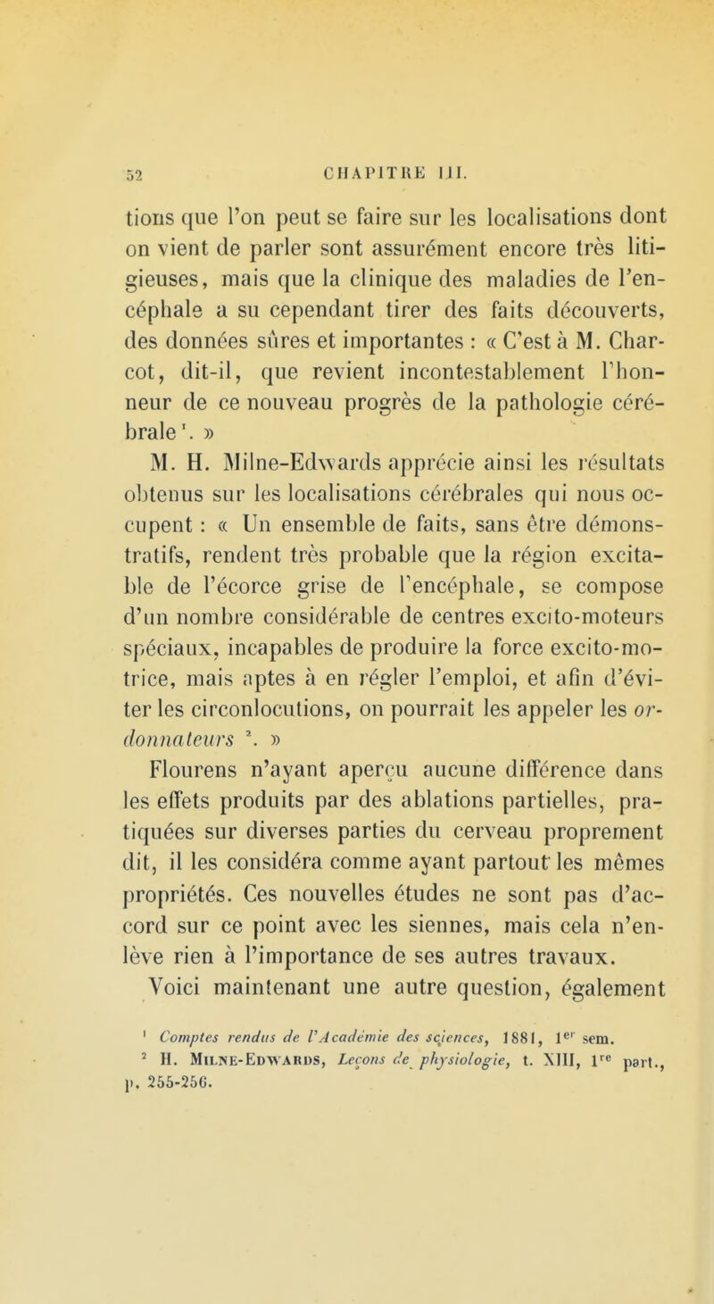 lions que l'on peut se faire sur les localisations dont on vient de parler sont assurément encore très liti- gieuses, mais que la clinique des maladies de l'en- céphale a su cependant tirer des faits découverts, des données sûres et importantes : « C'est à M. Char- cot, dit-il, que revient incontestablement Thon- neur de ce nouveau progrès de la pathologie céré- brale'. » M. H. M il ne-Edwards apprécie ainsi les résultats obtenus sur les localisations cérébrales qui nous oc- cupent : « Un ensemble de faits, sans être démons- tratifs, rendent très probable que la région excita- ble de l'écorce grise de Tencéphale, se compose d'un nombre considérable de centres excito-moteurs spéciaux, incapables de produire la force excito-mo- trice, mais nptes à en régler l'emploi, et afin d'évi- ter les circonlocutions, on pourrait les appeler les or- donnalexirs \ » Flourens n'ayant aperçu aucune différence dans les effets produits par des ablations partielles, pra- tiquées sur diverses parties du cerveau proprement dit, il les considéra comme ayant partout les mêmes propriétés. Ces nouvelles études ne sont pas d'ac- cord sur ce point avec les siennes, mais cela n'en- lève rien à l'importance de ses autres travaux. Voici maintenant une autre question, également ' Comptes rendus de VAcadémie des sentences, 1881, P'' sem. ' H. Milise-Edwards, Leçons de physiologie, t. Mil, F« part., !>. 256-25G.