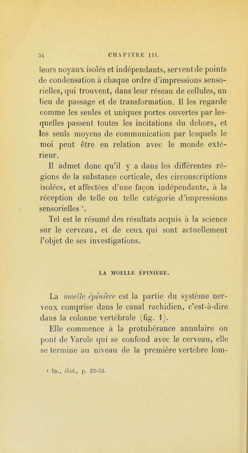 leurs noyaux isolés et indépendants, servent de points de condensation à chaque ordre d'impressions senso- rielles, qui trouvent, dans leur réseau de cellules, un lieu de passage et de transformation. Il les regarde comme les seules et uniques portes ouvertes par les- quelles passent toutes les incitations du dehors, et les seuls moyens de communication par lesquels le moi peut être en relation avec le monde exté- rieur. Il admet donc qu'il y a dans les différentes ré- gions de la substance corticale, des circonscriptions isolées, et affectées d'une façon indépendante, à la réception de telle ou telle catégorie d'impressions sensorielles \ Tel est le résumé des résultats acquis à la science sur le cerveau, et de ceux qui sont actuellement l'objet de ses investigations. LA MOELLE ÉPINIÈRE. La moelle épïniere est la partie du système ner- veux comprise dans le canal rachidien, c'est-à-dire dans la colonne vertébrale (fig. 1). Elle commence à la protubérance annulaire ou pont de Varole qui se confond avec le cerveau, elle se termine au niveau de la première vertèbre lom- I iD., l/jicJ., p. 32-33.