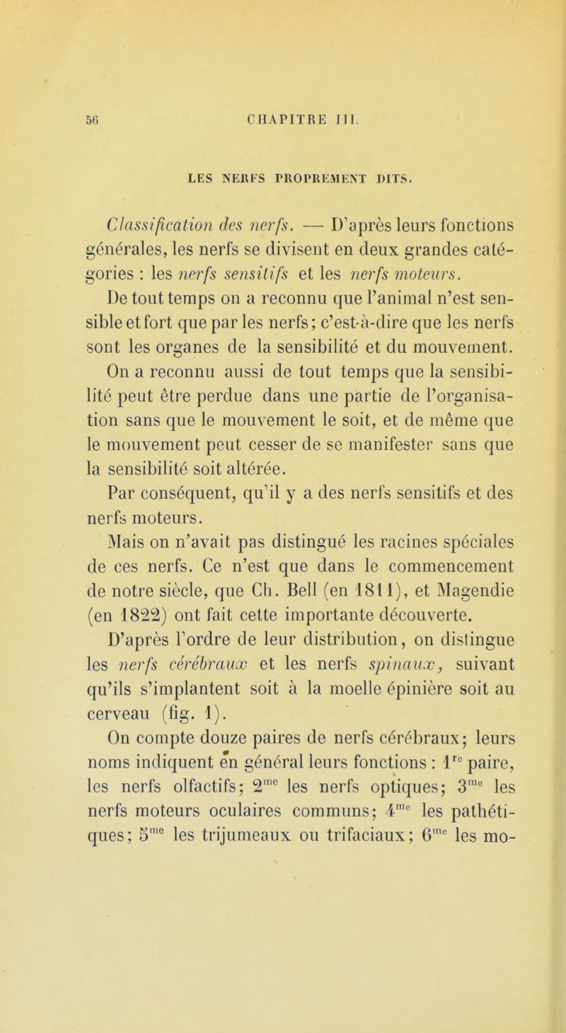 LES NERFS PROPREMENT DITS. Classification des nerfs. — D'après leurs fonctions générales, les nerfs se divisent en deux grandes caté- gories : les nerfs sensitifs et les 7ierfs moteurs. De tout temps on a reconnu que l'animal n'est sen- sible et fort que par les nerfs; c'est-à-dire que les nerfs sont les organes de la sensibilité et du mouvement. On a reconnu aussi de tout temps que la sensibi- lité peut être perdue dans une partie de l'organisa- tion sans que le mouvement le soit, et de même que le mouvement peut cesser de se manifester sans que la sensibilité soit altérée. Par conséquent, qu'il y a des nerfs sensitifs et des nerfs moteurs. Mais on n'avait pas distingué les racines spéciales de ces nerfs. Ce n'est que dans le commencement de notre siècle, que Ch. Bell (en 1811), et Magendie (en 1822) ont fait cette importante découverte. D'après Tordre de leur distribution, on dislingue les nerfs cérébraux et les nerfs spinaux, suivant qu'ils s'implantent soit à la moelle épinière soit au cerveau (fig. 1). On compte douze paires de nerfs cérébraux; leurs noms indiquent en général leurs fonctions : l''' paire, les nerfs olfactifs; 2'° les nerfs optiques; 3'° les nerfs moteurs oculaires communs; 4' les pathéti- ques; 5'^ les trijumeaux ou trifaciaux; 6'' les mo-