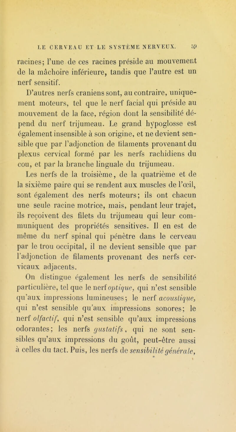 racines; l'une de ces racines préside au mouvement de la mâchoire inférieure, tandis que l'autre est un nerf sensitif. D'autres nerfs crâniens sont, au contraire, unique- ment moteurs, tel que le nerf facial qui préside au mouvement de la face, région dont la sensibilité dé- pend du nerf trijumeau. Le grand hypoglosse est également insensible à son origine, et ne devient sen- sible que par Tadjonction de filaments provenant du plexus cervical formé par les nerfs rachidiens du cou, et par la branche linguale du trijumeau. Les nerfs de la troisième, de la quatrième et de la sixième paire qui se rendent aux muscles de l'œil, sont également des nerfs moteurs; ils ont chacun une seule racine motrice, mais, pendant leur trajet, ils reçoivent des filets du trijumeau qui leur com- muniquent des propriétés sensitives. Il en est de même du nerf spinal qui pénètre dans le cerveau par le trou occipital, il ne devient sensible que par l'adjonction de filaments provenant des nerfs cer- vicaux adjacents. On distingue également les nerfs de sensibilité particulière, tel que le nerf opt ique, qui n'est sensible qu'aux impressions lumineuses; le ner? acoiisiiquc, qui n'est sensible qu'aux impressions sonores; le nerf olfactif, qui n'est sensible qu'aux impressions odorantes; les nerfs gustatifs, qui ne sont sen- sibles qu'aux impressions du goût, peut-être aussi à celles du tact. Puis, les nerfs de sensibilité générale,