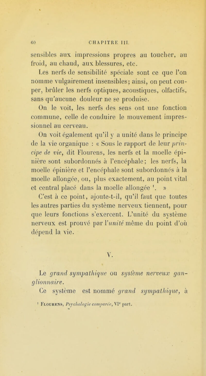 sensibles aux impressions propres au toucher, au froid, au chaud, aux blessures, etc. Les nerfs de sensibihté spéciale sont ce que l'on nomme vulgairement insensibles; ainsi, on peut cou- per, brûler les nerfs optiques, acoustiques, olfactifs, sans qu'aucune douleur ne se produise. On le voit, les nerfs des sens ont une fonction commune, celle de conduire le mouvement impres- sionnel au cerveau. On voit également qu'il y a unité dans le principe de la vie organique : « Sous le rapport de leur prm- cipe de vie, dit Flourens, les nerfs et la moelle épi- nière sont subordonnés à l'encéphale; les nerfs, la moelle épinière et l'encéphale sont subordonnés à la moelle allongée, ou, plus exactement, au point vital et central placé dans la moelle allongée » C'est à ce point, ajoute-t-il, qu'il faut que toutes les autres parties du système nerveux tiennent, pour que leurs fondions s'exercent. L'unité du système nerveux est prouvé par l'unité même du point d'où dépend la vie. V. Le grand sympathique ou système nerveux gan- glionnaire. Ce système est nommé grand sympathique, à ' Flolrens, Psjciiolooie comparer, pari.