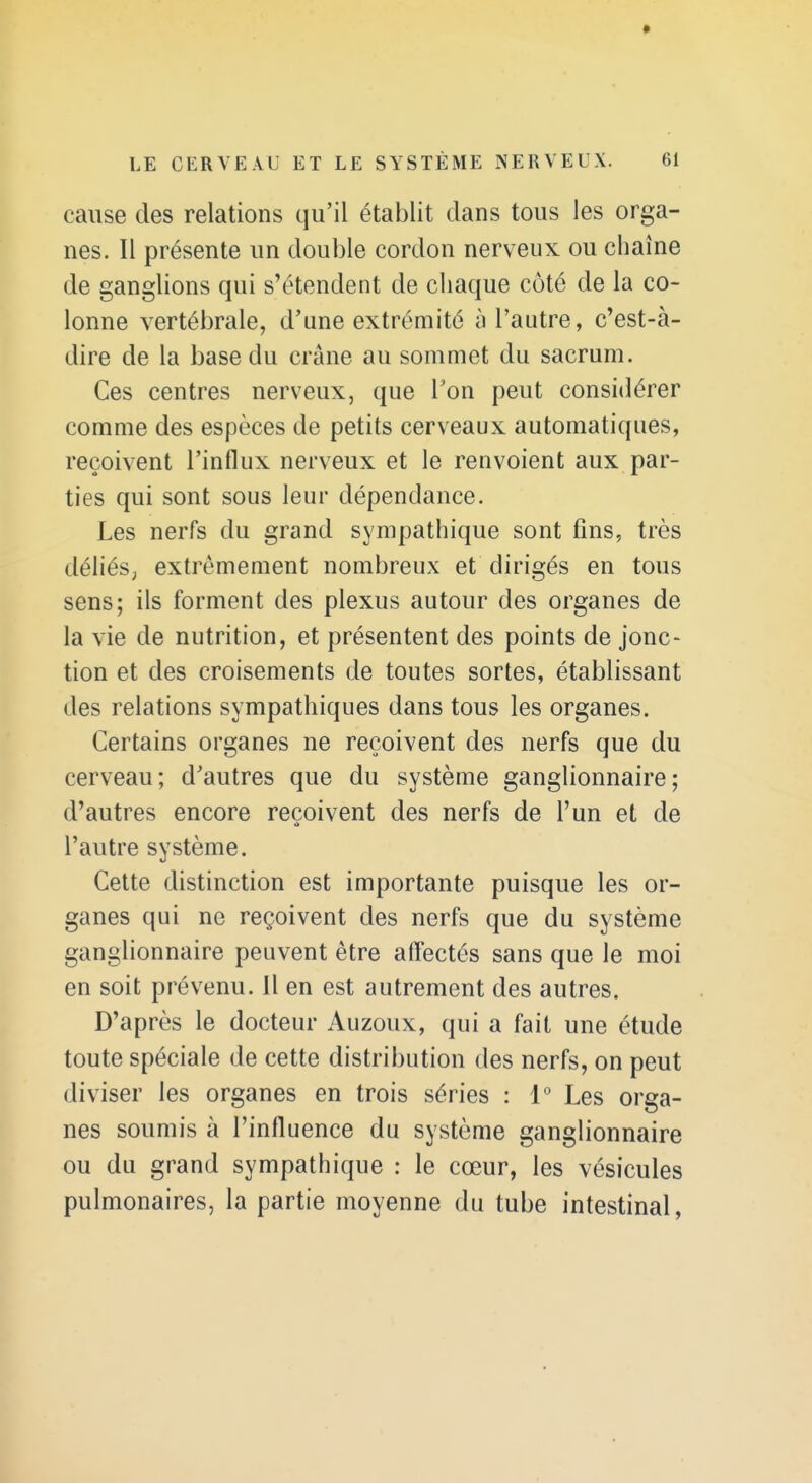 cause des relations qu'il établit dans tous les orga- nes. Il présente un double cordon nerveux ou chaîne de ganglions qui s'étendent de chaque côté de la co- lonne vertébrale, d'une extrémité à l'autre, c'est-à- dire de la base du crâne au sommet du sacrum. Ces centres nerveux, que l'on peut considérer comme des espèces de petits cerveaux automatiques, reçoivent l'influx nerveux et le renvoient aux par- ties qui sont sous leur dépendance. Les nerfs du grand sympathique sont fins, très déliéS; extrêmement nombreux et dirigés en tous sens; ils forment des plexus autour des organes de la vie de nutrition, et présentent des points de jonc- tion et des croisements de toutes sortes, établissant des relations sympathiques dans tous les organes. Certains organes ne reçoivent des nerfs que du cerveau; d'autres que du système ganglionnaire; d'autres encore reçoivent des nerfs de l'un et de l'autre système. Cette distinction est importante puisque les or- ganes qui ne reçoivent des nerfs que du système ganglionnaire peuvent être affectés sans que le moi en soit prévenu. Il en est autrement des autres. D'après le docteur Auzoux, qui a fait une étude toute spéciale de cette distribution des nerfs, on peut diviser les organes en trois séries : 1° Les orga- nes soumis à l'influence du système ganglionnaire ou du grand sympathique : le cœur, les vésicules pulmonaires, la partie moyenne du tube intestinal.