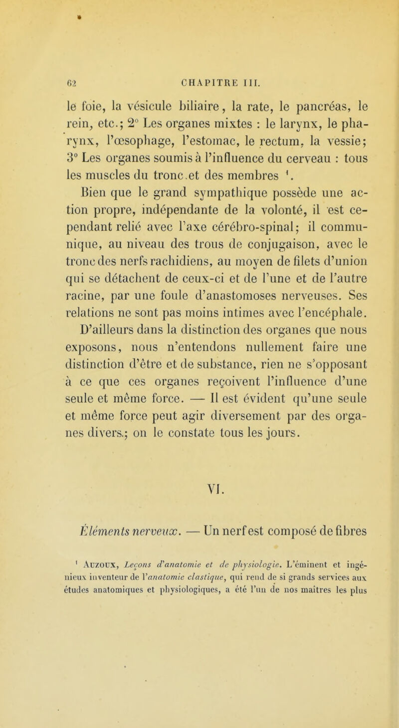 le foie, la vésicule biliaire, la rate, le pancréas, le rein, etc.; 2 Les organes mixtes : le larynx, le pha- rynx, l'œsophage, l'estomac, le rectum, la vessie; 3° Les organes soumis à l'influence du cerveau : tous les muscles du tronc , et des membres \ Bien que le grand sympatliique possède une ac- tion propre, indépendante de la volonté, il est ce- pendant relié avec Taxe cérébro-spinal; il commu- nique, au niveau des trous de conjugaison, avec le tronc des nerfs rachidiens, au moyen de filets d'union qui se détachent de ceux-ci et de Tune et de l'autre racine, par une foule d'anastomoses nerveuses. Ses relations ne sont pas moins intimes avec l'encéphale. D'ailleurs dans la distinction des organes que nous exposons, nous n'entendons nullement faire une distinction d'être et de substance, rien ne s'opposant à ce que ces organes reçoivent l'influence d'une seule et même force. — Il est évident qu'une seule et même force peut agir diversement par des orga- nes divers.; on le constate tous les jours. VI. Éléments nerveux. — Un nerf est composé de fibres ' Adzoux, Leçons d'anatomie et de physiologie. L'éminent et ingé- nieux inventeur de Vanatomic élastique, qui rend de si grands services aux études anatomiques et pliysiologiques, a été l'un de nos maîtres les plus