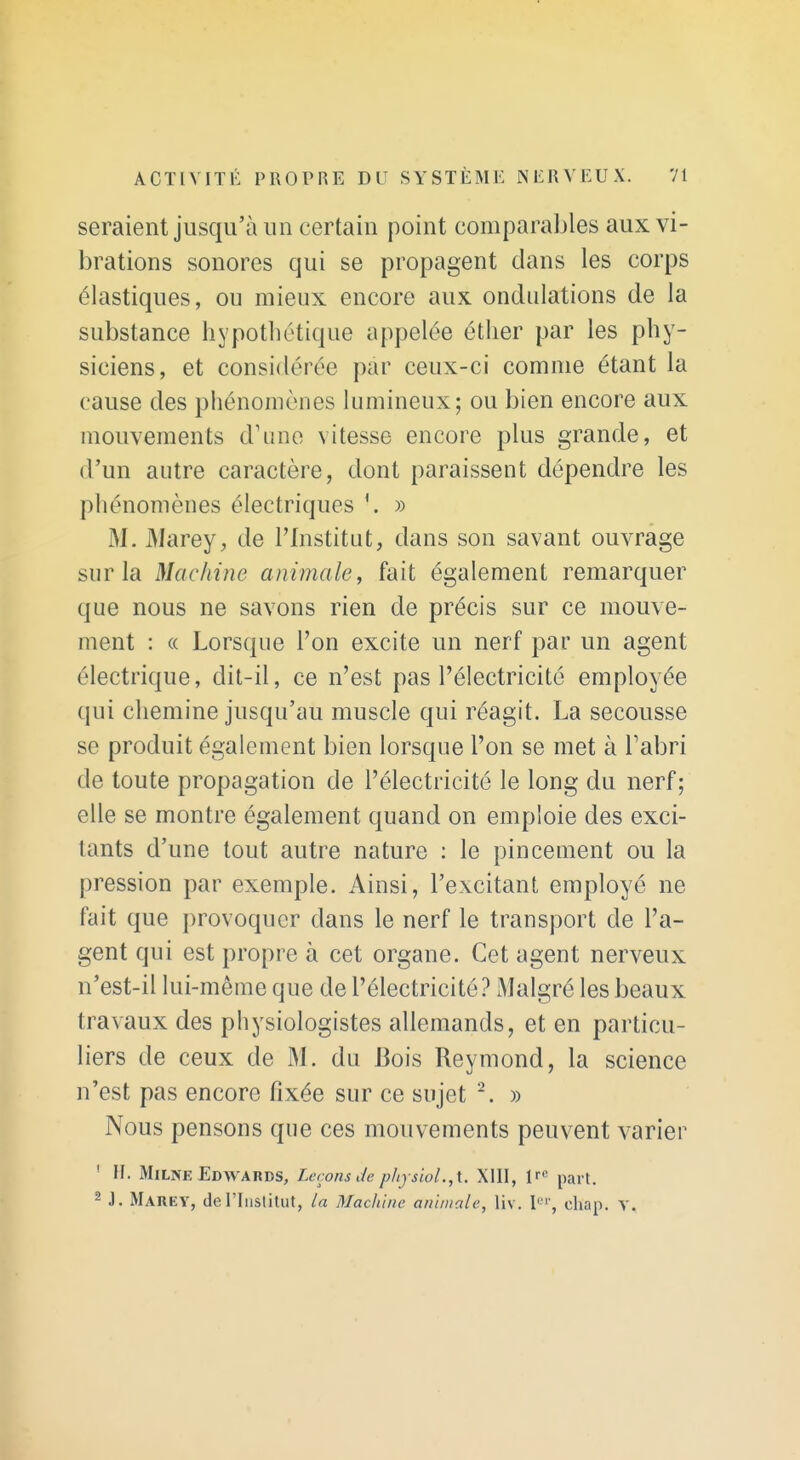 seraient jusqu'à un certain point comparables aux vi- brations sonores qui se propagent dans les corps élastiques, ou mieux encore aux ondulations de la substance hypothétique appelée éther par les phy- siciens, et considérée par ceux-ci comme étant la cause des phénomènes lumineux; ou bien encore aux mouvements d'une vitesse encore plus grande, et d'un autre caractère, dont paraissent dépendre les phénomènes électriques » M. Marey, de l'Institut, dans son savant ouvrage sur la Machine animale, fait également remarquer que nous ne savons rien de précis sur ce mouve- ment : « Lorsque l'on excite un nerf par un agent électrique, dit-il, ce n'est pas l'électricité employée qui chemine jusqu'au muscle qui réagit. La secousse se produit également bien lorsque l'on se met à Tabri de toute propagation de l'électricité le long du nerf; elle se montre également quand on emploie des exci- tants d'une tout autre nature ; le pincement ou la pression par exemple. Ainsi, l'excitant employé ne fait que provoquer dans le nerf le transport de l'a- gent qui est propre à cet organe. Cet agent nerveux n'est-il lui-même que de l'électricité.^ Malgré les beaux travaux des physiologistes allemands, et en particu- liers de ceux de M. du Bois Reymond, la science n'est pas encore fixée sur ce sujet ^. » Nous pensons que ces mouvements peuvent varier ' H. MiLNE Edwards, Leçons de pliysiol.,\.. XIII, 1^- part. 2 J. Marey, de l'Institut, la Machine animale, liv. P', chap. V.