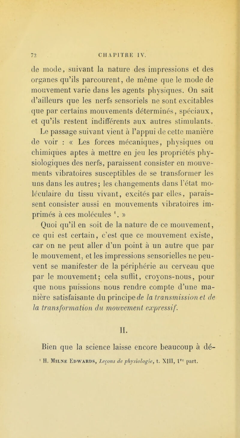 de mode, suivant la nature des impressions et des organes qu'ils parcourent, de môme que le mode de mouvement varie dans les agents physiques. On sait d'ailleurs que les nerfs sensoriels ne sont excitables que par certains mouvements déterminés, spéciaux, et qu'ils restent indifférents aux autres stimulants. Le passage suivant vient à l'appui de cette manière de voir : « Les forces mécaniques, physiques ou chimiques aptes à mettre en jeu les propriétés phy- siologiques des nerfs, paraissent consister en mouve- ments vibratoires susceptibles de se transformer les uns dans les autres; les changements dans Tétat mo- léculaire du tissu vivant, excités par elles, parais- sent consister aussi en mouvements vibratoires im- primés à ces molécules '. » Quoi qu'il en soit de la nature de ce mouvement, ce qui est certain, c'est que ce mouvement existe, car on ne peut aller d'un point à un autre que par le mouvement, et les impressions sensorielles ne peu- vent se manifester de la périphérie au cerveau que par le mouvement; cela suffit, croyons-nous, pour que nous puissions nous rendre compte d'une ma- nière satisfaisante du principec?e la transmission et de la transformation du mouvement expressif. IL Bien que la science laisse encore beaucoup à dé-
