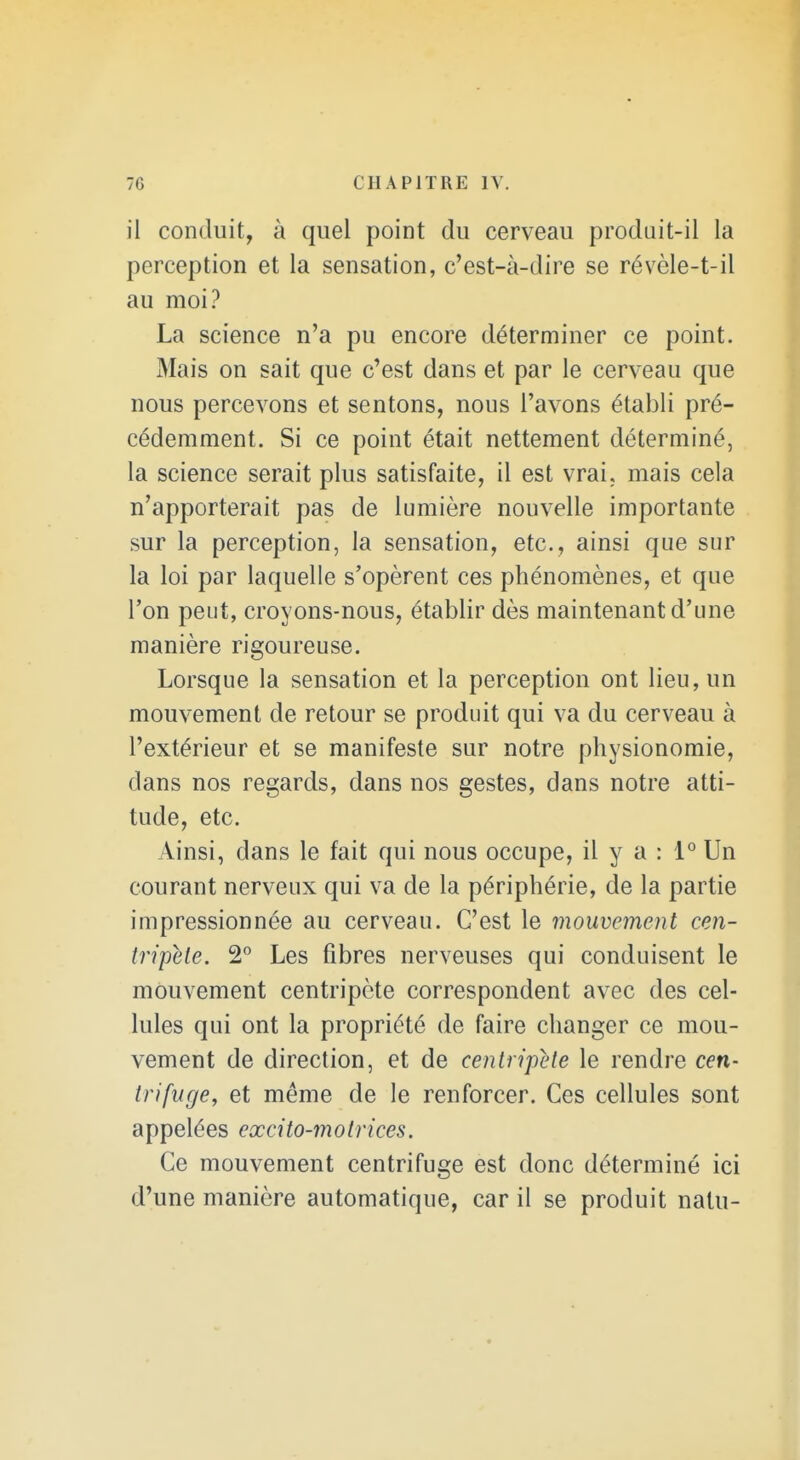 il conduit, à quel point du cerveau prodnit-il la perception et la sensation, c'est-à-dire se révèle-t-il au moi? La science n'a pu encore déterminer ce point. Mais on sait que c'est dans et par le cerveau que nous percevons et sentons, nous l'avons établi pré- cédemment. Si ce point était nettement déterminé, la science serait plus satisfaite, il est vrai, mais cela n'apporterait pas de lumière nouvelle importante sur la perception, la sensation, etc., ainsi que sur la loi par laquelle s'opèrent ces phénomènes, et que Ton peut, croyons-nous, établir dès maintenant d'une manière rigoureuse. Lorsque la sensation et la perception ont lieu, un mouvement de retour se produit qui va du cerveau à l'extérieur et se manifeste sur notre physionomie, dans nos regards, dans nos gestes, dans notre atti- tude, etc. Ainsi, dans le fait qui nous occupe, il y a : i° Un courant nerveux qui va de la périphérie, de la partie impressionnée au cerveau. C'est le mouvement cen- tripète. 2° Les fibres nerveuses qui conduisent le mouvement centripète correspondent avec des cel- lules qui ont la propriété de faire changer ce mou- vement de direction, et de centripète le rendre cen- trifuge, et même de le renforcer. Ces cellules sont appelées excito-motrices. Ce mouvement centrifuge est donc déterminé ici d'une manière automatique, car il se produit nalu-