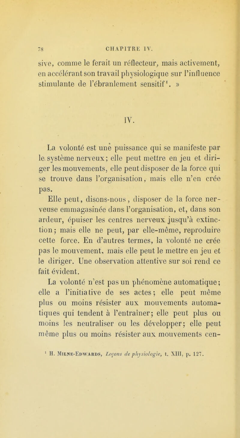 sive, comme le ferait im réflecteur^ mais activement, en accélérant son travail pliysiologique sur l'influence stimulante de l'ébranlement sensitif. » IV. La volonté est une puissance qui se manifeste par le.système nerveux; elle peut mettre en jeu et diri- ger les mouvements, elle peut disposer de la force qui se trouve dans l'organisation, mais elle n'en crée pas. Elle peut, disons-nous, disposer de la force ner- veuse emmagasinée dans l'organisation, et, dans son ardeur, épuiser les centres nerveux jusqu'à extinc- tion; mais elle ne peut, par elle-même, reproduire cette force. En d'autres termes, la volonté ne crée pas le mouvement, mais elle peut le mettre en jeu et le diriger. Une observation attentive sur soi rend ce fait évident. La volonté n'est pas un phénomène automatique; elle a l'initiative de ses actes; elle peut même plus ou moins résister aux mouvements automa- tiques qui tendent à l'entraîner; elle peut plus ou moins les neutraliser ou les développer; elle peut même plus ou moins résister aux mouvements cen-