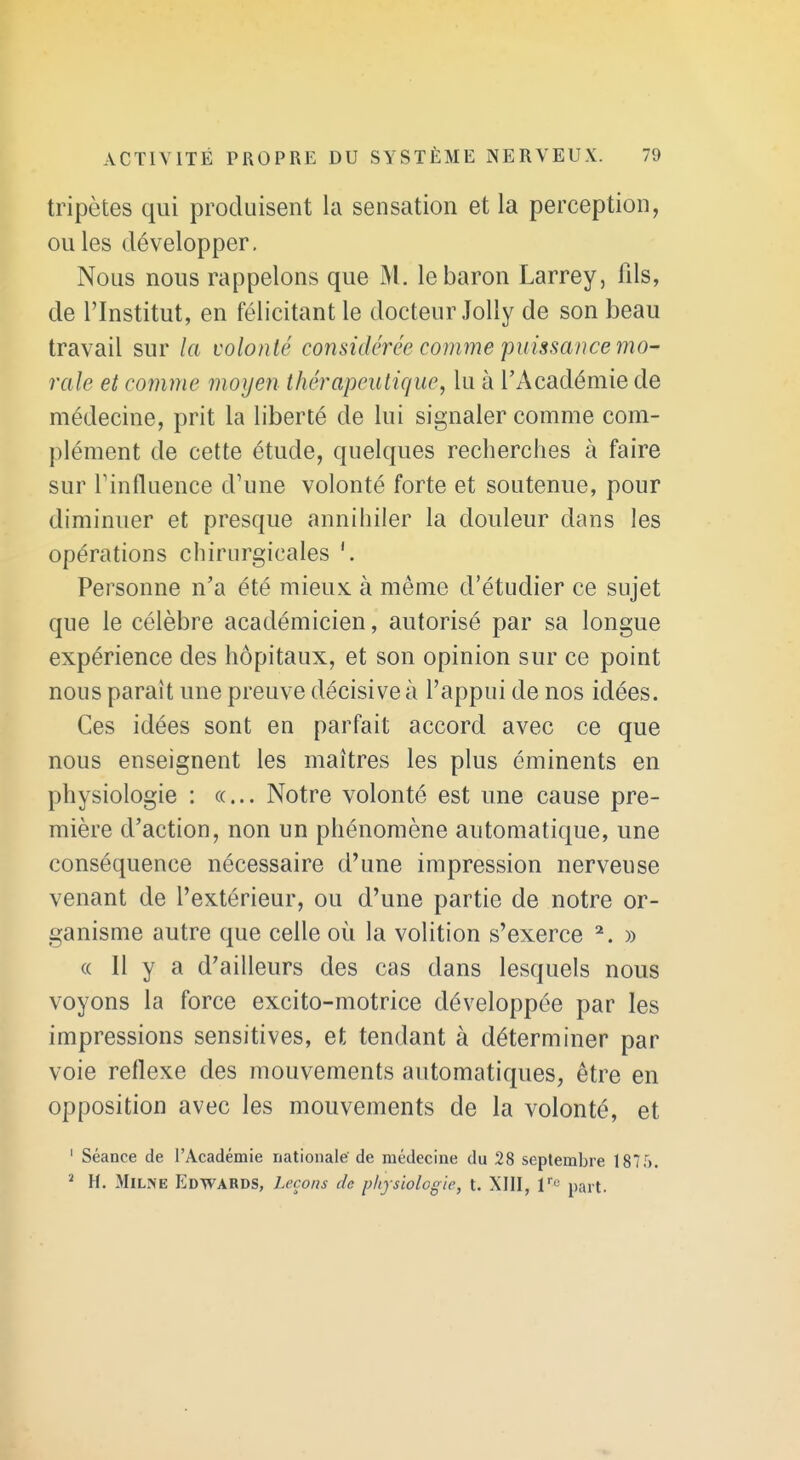 tripètes qui produisent la sensation et la perception, ou les développer. Nous nous rappelons que M. le baron Larrey, fils, de l'Institut, en félicitant le docteur Jolly de son beau travail sur la volonté considérée comme puissance mo- rale et comme moyen thérapeutique, lu à l'Académie de médecine, prit la liberté de lui signaler comme com- plément de cette étude, quelques recherches à faire sur Tinfluence d'une volonté forte et soutenue, pour diminuer et presque annihiler la douleur dans les opérations chirurgicales Personne n'a été mieux, à même d'étudier ce sujet que le célèbre académicien, autorisé par sa longue expérience des hôpitaux, et son opinion sur ce point nous paraît une preuve décisive à l'appui de nos idées. Ces idées sont en parfait accord avec ce que nous enseignent les maîtres les plus éminents en physiologie : «... Notre volonté est une cause pre- mière d'action, non un phénomène automatique, une conséquence nécessaire d'une impression nerveuse venant de l'extérieur, ou d'une partie de notre or- ganisme autre que celle où la volition s'exerce ^. » « Il y a d'ailleurs des cas dans lesquels nous voyons la force excito-motrice développée par les impressions sensitives, et tendant à déterminer par voie réflexe des mouvements automatiques, être en opposition avec les mouvements de la volonté, et ' Séance de l'Académie nationale'de médecine du 28 septembre 1875.