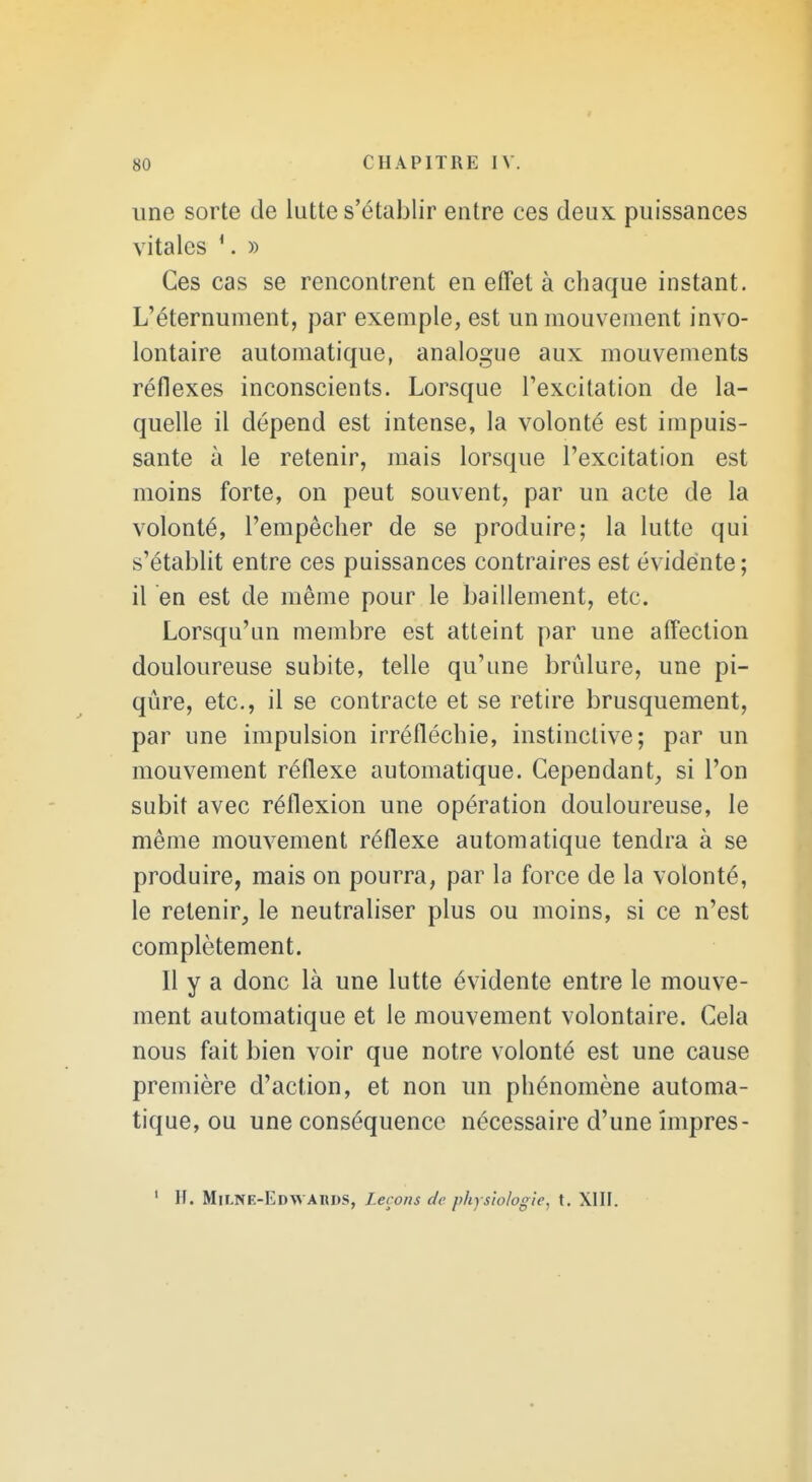 une sorte de lutte s'établir entre ces deux puissances vitales \ » Ces cas se rencontrent en effet à chaque instant. L'éternument, par exemple, est un mouvement invo- lontaire automatique, analogue aux mouvements réflexes inconscients. Lorsque l'excitation de la- quelle il dépend est intense, la volonté est impuis- sante à le retenir, mais lorsque l'excitation est moins forte, on peut souvent, par un acte de la volonté, l'empêcher de se produire; la lutte qui s'établit entre ces puissances contraires est évidente ; il en est de même pour le bâillement, etc. Lorsqu'un membre est atteint par une affection douloureuse subite, telle qu'une brûlure, une pi- qûre, etc., il se contracte et se retire brusquement, par une impulsion irréfléchie, instinctive; par un mouvement réflexe automatique. Cependant, si l'on subit avec réflexion une opération douloureuse, le même mouvement réflexe automatique tendra à se produire, mais on pourra, par la force de la volonté, le retenir, le neutraliser plus ou moins, si ce n'est complètement. Il y a donc là une lutte évidente entre le mouve- ment automatique et le mouvement volontaire. Cela nous fait bien voir que notre volonté est une cause première d'action, et non un phénomène automa- tique, ou une conséquence nécessaire d'une împres-