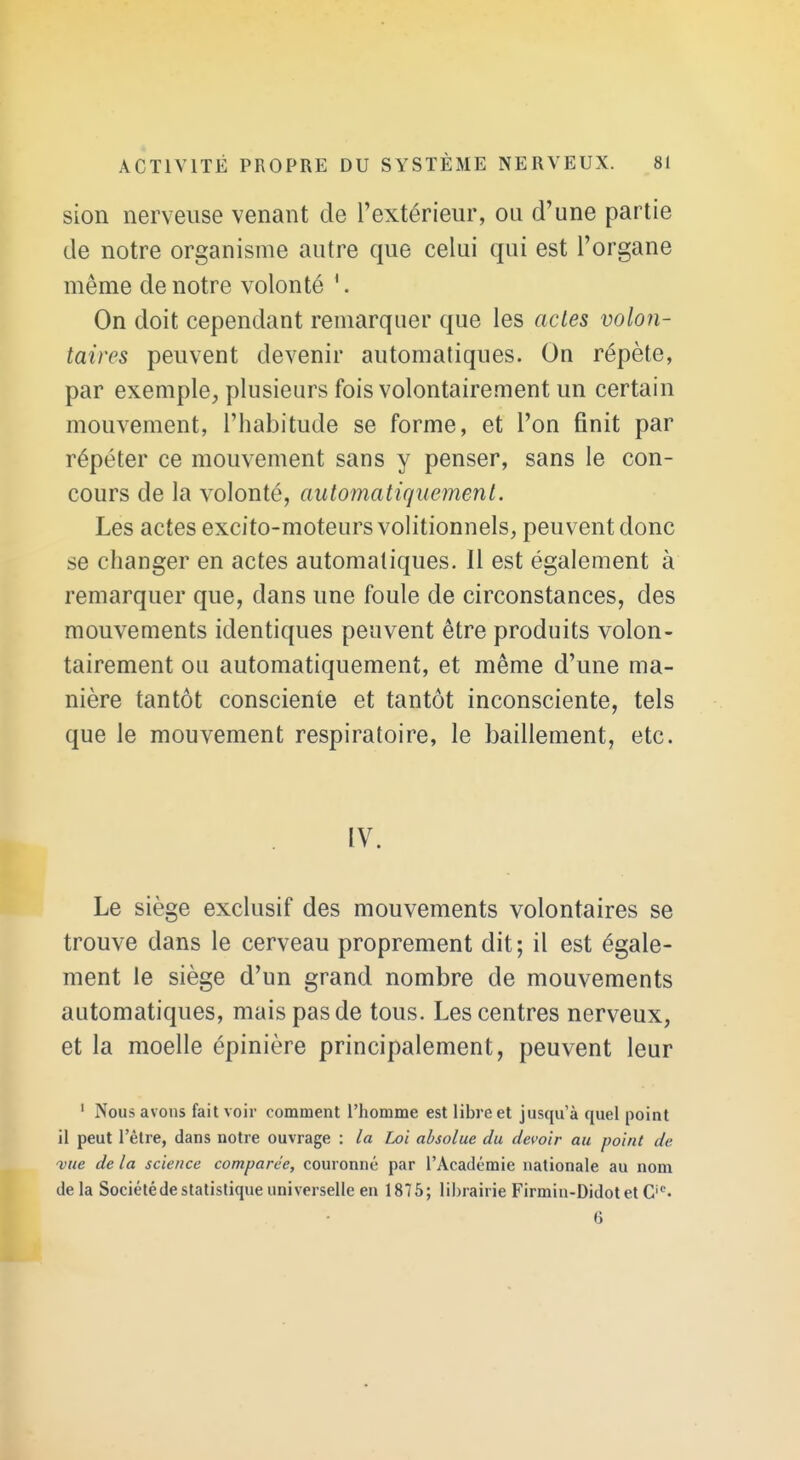 sion nerveuse venant de l'extérieur, ou d'une partie de notre organisme autre que celui qui est l'organe même de notre volonté '. On doit cependant remarquer que les actes volon- taires peuvent devenir automatiques. On répète, par exemple, plusieurs fois volontairement un certain mouvement, l'habitude se forme, et l'on finit par répéter ce mouvement sans y penser, sans le con- cours de la volonté, automatiquement. Les actes excito-moteurs volitionuels, peuvent donc se changer en actes automatiques. Il est également à remarquer que, dans une foule de circonstances, des mouvements identiques peuvent être produits volon- tairement ou automatiquement, et même d'une ma- nière tantôt consciente et tantôt inconsciente, tels que le mouvement respiratoire, le bâillement, etc. IV. Le siège exclusif des mouvements volontaires se trouve dans le cerveau proprement dit ; il est égale- ment le siège d'un grand nombre de mouvements automatiques, mais pas de tous. Les centres nerveux, et la moelle épinière principalement, peuvent leur ' Nous avons fait voir comment l'homme est libi'e et jusqu'à quel point il peut l'être, dans notre ouvrage : la Loi absolue du devoir au point de 'vue de la science comparée, couronné par l'Académie nationale au nom delà Société de statistique universelle en 1875; librairie Firmin-Didot et C'*'- 6