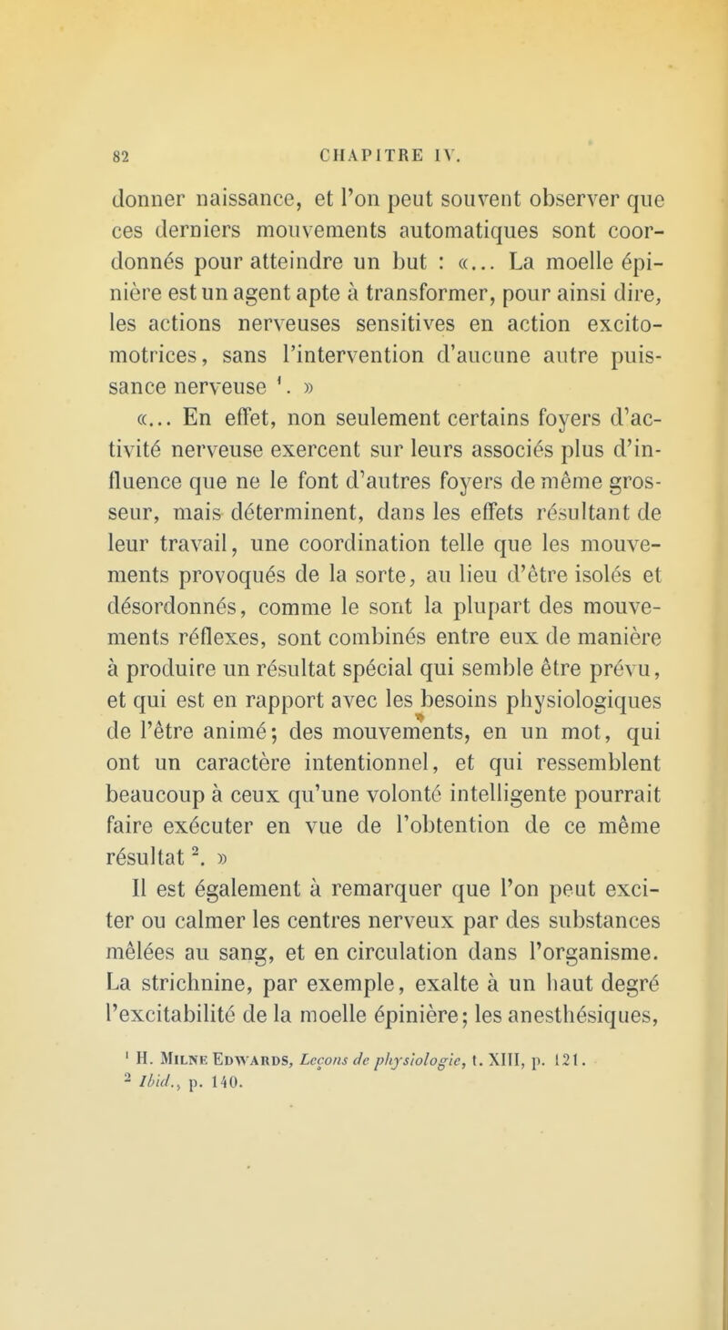 donner naissance, et l'on peut souvent observer que ces derniers mouvements automatiques sont coor- donnés pour atteindre un but : «... La moelle épi- nière est un agent apte à transformer, pour ainsi dire, les actions nerveuses sensitives en action excito- motrices, sans l'intervention d'aucune autre puis- sance nerveuse ^ » «... En effet, non seulement certains foyers d'ac- tivité nerveuse exercent sur leurs associés plus d'in- fluence que ne le font d'autres foyers de même gros- seur, mais déterminent, dans les effets résultant de leur travail, une coordination telle que les mouve- ments provoqués de la sorte, au lieu d'être isolés et désordonnés, comme le sont la plupart des mouve- ments réflexes, sont combinés entre eux de manière à produire un résultat spécial qui semble être prévu, et qui est en rapport avec les besoins physiologiques de l'être animé; des mouvements, en un mot, qui ont un caractère intentionnel, et qui ressemblent beaucoup à ceux qu'une volonté intelligente pourrait faire exécuter en vue de l'obtention de ce même résultat ^ » Il est également à remarquer que l'on peut exci- ter ou calmer les centres nerveux par des substances mêlées au sang, et en circulation dans l'organisme. La strichnine, par exemple, exalte à un haut degré l'excitabilité de la moelle épinière; les anesthésiques, ' H. MiLNE Edwards, Leçons de physiologie, t. XIÎI, p. 121. 2 Ibid., p. 140.