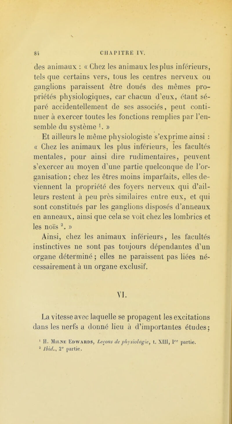 des animaux : « Chez les animaux les plus inférieurs, tels que certains vers, tous les centres nerveux ou ganglions paraissent être doués des mêmes pro- priétés physiologiques, car chacun d'eux, étant sé- paré accidentellement de ses associés, peut conti- nuer à exercer toutes les fonctions remplies par l'en- semble du système K » Et ailleurs le même physiologiste s'exprime ainsi : (( Chez les animaux les plus inférieurs, les facultés mentales, pour ainsi dire rudimentaires, peuvent s'exercer au moyen d'une partie quelconque de l'or- ganisation ; chez les êtres moins imparfaits, elles de- viennent la propriété des foyers nerveux qui d'ail- leurs restent à peu près similaires entre eux, et qui sont constitués par les ganglions disposés d'anneaux en anneaux, ainsi que cela se voit chez les lombrics et les noïs » Ainsi, chez les animaux inférieurs, les facultés instinctives ne sont pas toujours dépendantes d'un organe déterminé ; elles ne paraissent pas liées né- cessairement à un organe exclusif. VI. La vitesse avec laquelle se propagent les excitations dans les nerfs a donné lieu à d'importantes études; ' II. MiLiSE Edwards, Leçons c/c physiologie, t. XllI, partie. ' Ibid., 2« partie.