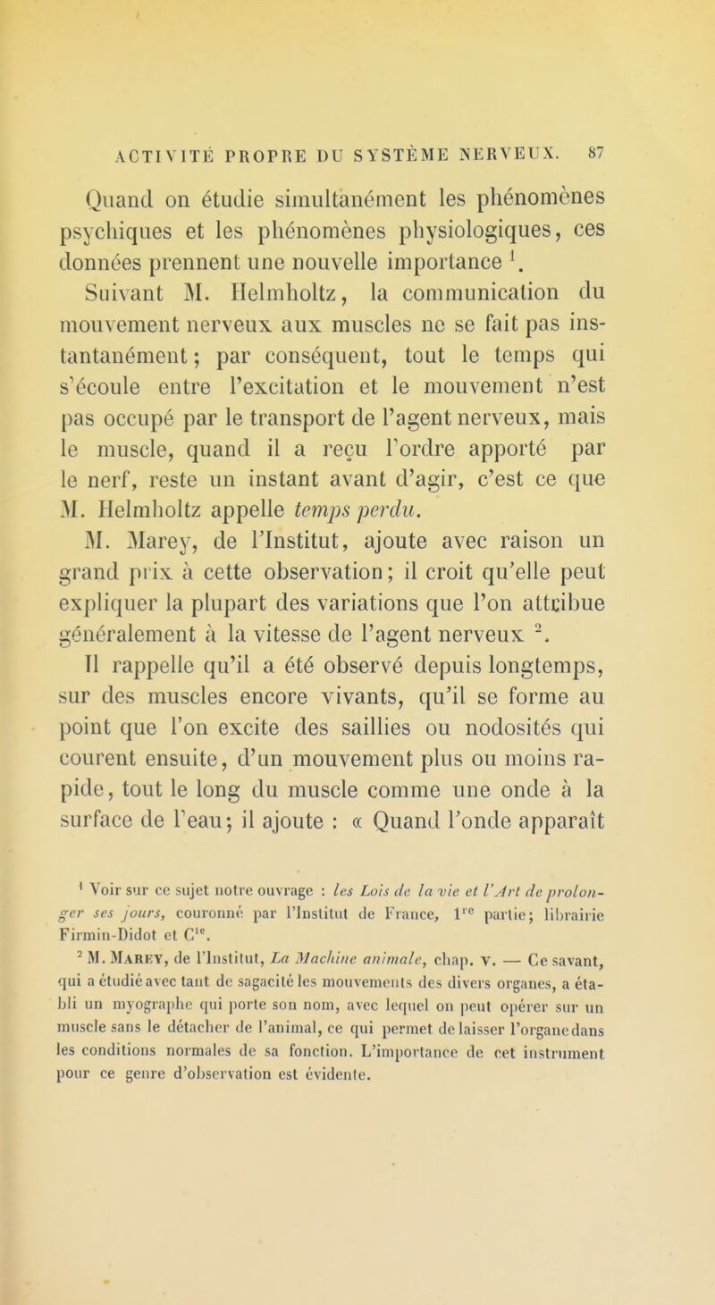 Quand on étudie simultanément les phénomènes psychiques et les phénomènes physiologiques, ces données prennent une nouvelle importance \ Suivant M. Helmholtz, la communication du mouvement nerveux aux muscles ne se fait pas ins- tantanément ; par conséquent, tout le temps qui s'écoule entre l'excitation et le mouvement n'est pas occupé par le transport de l'agent nerveux, mais le muscle, quand il a reçu Tordre apporté par le nerf, reste un instant avant d'agir, c'est ce que M. Helmholtz appelle temps perdu. M. Marey, de l'Institut, ajoute avec raison un grand prix à cette observation ; il croit qu'elle peut expliquer la plupart des variations que l'on attcibue généralement à la vitesse de l'agent nerveux Il rappelle qu'il a été observé depuis longtemps, sur des muscles encore vivants, qu'il se forme au point que l'on excite des saillies ou nodosités qui courent ensuite, d'un mouvement plus ou moins ra- pide , tout le long du muscle comme une onde à la surface de Teau; il ajoute : « Quand l'onde apparaît * Voir sur ce sujet notre ouvrage : les Lois de la vie et l'Jrl de prolon- ger ses Jours, couronné par l'Jnslitut de France, 1' partie; liln-airie Firmin-Didot et C''. ^ M. Marey, de l'Institut, La Machine animale, chap. v. — Ce savant, qui a étudié avec tant de sagacité les mouvements des divers organes, a éta- bli un rayographc qui porte son nom, avec lequel on peut opérer sur un muscle sans le détacher de l'animal, ce qui permet délaisser l'organcdans les conditions normales de sa fonction. L'importance de cet instrument pour ce genre d'observation est évidente.