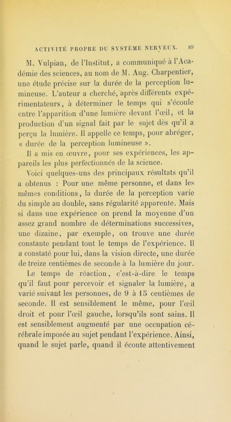 M. Vulpian, de l'Institut, a communiqué à l'Aca- démie des sciences, au nom de M. Aug. Charpentier, une étude précise sur la durée de la perception lu- mineuse. L'auteur a cherché, après diiïerents expé- rimentateurs, à déterminer le temps qui s'écoule entre l'apparition d'une lumière devant l'œil, et la production d'un signal fait par le sujet dès qu'il a perçu la lumière. Il appelle ce temps, pour abréger, « durée de la perception lumineuse ». Il a mis en œuvre, pour ses expériences, les ap- pareils les plus perfectionnés de la science. Voici quelques-uns des principaux résultats qu'il a obtenus : Pour une même personne, et dans les mêmes conditions, la durée de la perception varie du simple au double, sans régularité apparente. Mais si dans une expérience on prend la moyenne d'un assez grand nombre de déterminations successives, une dizaine, par exemple, on trouve une durée constante pendant tout le temps de l'expérience. Il a constaté pour lui, dans la vision directe, une durée de treize centièmes de seconde à la lumière du jour. Le temps de réaction, c'est-à-dire le temps qu'il faut pour percevoir et signaler la lumière, a varié suivant les personnes, de 9 à 15 centièmes de seconde. Il est sensiblement le même, pour l'œil droit et pour l'œil gauche, lorsqu'ils sont sains. Il est sensiblement augmenté par une occupation cé- rébrale imposée au sujet pendant l'expérience. Ainsi, quand le sujet parle, quand il écoute attentivement