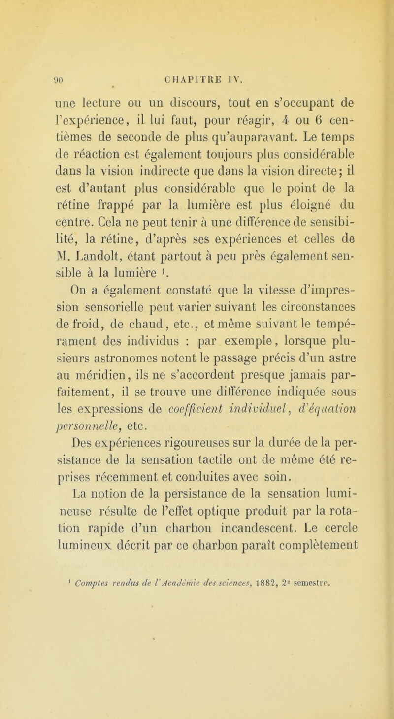 une lecture ou un discours, tout en s'occupant de Fexpérience, il lui faut, pour réagir, 4 ou 6 cen- tièmes de seconde de plus qu'auparavant. Le temps de réaction est également toujours plus considérable dans la vision indirecte que dans la vision directe ; il est d'autant plus considérable que le point de la rétine frappé par la lumière est plus éloigné du centre. Gela ne peut tenir à une différence de sensibi- lité, la rétine, d'après ses expériences et celles de M. Landolt, étant partout à peu près également sen- sible à la lumière On a également constaté que la vitesse d'impres- sion sensorielle peut varier suivant les circonstances de froid, de chaud, etc., et même suivant le tempé- rament des individus : par exemple, lorsque plu- sieurs astronomes notent le passage précis d'un astre au méridien, ils ne s'accordent presque jamais par- faitement, il se trouve une différence indiquée sous les expressions de coefficient individuel, d'équation personnelle, etc. Des expériences rigoureuses sur la durée de la per- sistance de la sensation tactile ont de même été re- prises récemment et conduites avec soin. La notion de la persistance de la sensation lumi- neuse résulte de l'effet optique produit par la rota- tion rapide d'un charbon incandescent. Le cercle lumineux décrit par ce charbon paraît complètement