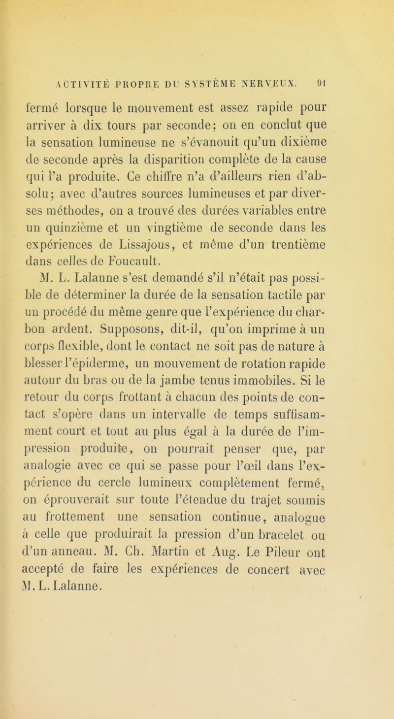 fermé lorsque le mouvement est assez rapide pour arriver à dix tours par seconde; on en conclut que la sensation lumineuse ne s'évanouit qu'un dixième de seconde après la disparition complète de la cause qui l'a produite. Ce chilïre n'a d'ailleurs rien d'ab- solu; avec d'autres sources lumineuses et par diver- ses méthodes, on a trouvé des durées variables entre un quinzième et un vingtième de seconde dans les expériences de Lissajous, et même d'un trentième dans celles de Foucault. W. L. Lalanne s'est demandé s'il n'était pas possi- ble de déterminer la durée de la sensation tactile par un procédé du même genre que l'expérience du char- bon ardent. Supposons, dit-il, qu'on imprime à un corps flexible, dont le contact ne soit pas de nature à blesser l'épiderme, un mouvement de rotation rapide autour du bras ou de la jambe tenus immobiles. Si le retour du corps frottant à chacun des points de con- tact s'opère dans un intervalle de temps sufflsam- ment court et tout au plus égal à la durée de l'im- pression produite, on pourj-ait penser que, par analogie avec ce qui se passe pour l'œil dans l'ex- périence du cercle lumineux complètement fermé, on éprouverait sur toute l'élendue du trajet soumis au frottement une sensation continue, analogue à celle que produirait la pression d'un bracelet ou d'un anneau. M. Ch. Martin et Aug. Le Pileur ont accepté de faire les expériences de concert avec M. L. Lalanne.