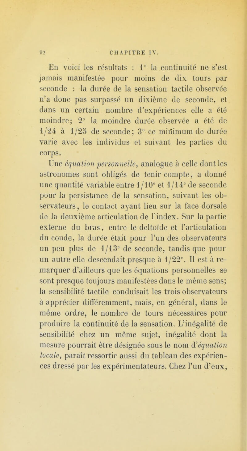 En voici les résultats : 1 la continuité ne s'est jamais manifestée pour moins de dix tours par seconde : la durée de la sensation tactile observée n'a donc pas surpassé un dixième de seconde, et dans un certain nombre d'expériences elle a été moindre; 2° la moindre durée observée a été de 1/24 à l/2o de seconde; 3° ce minimum de durée varie avec les individus et suivant les parties du corps. Une équation personnelle, analogue à celle dont les astronomes sont obligés de tenir compte, a donné une quantité variable entre et 1/14' de seconde pour la persistance de la sensation, suivant les ob- servateurs, le contact ayant lieu sur la face dorsale de la deuxième articulation de Tindex. Sur la partie externe du bras, entre le deltoïde et l'articulation du coude, la durée était pour l'un des observateurs un peu plus de 1/13' de seconde, tandis que pour un autre elle descendait presque à 1/22. Il est à re- marquer d'ailleurs que les équations personnelles se sont presque toujours manifestées dans le même sens; la sensibilité tactile conduisait les trois observateurs à apprécier différemment, mais, en général, dans le même ordre, le nombre de tours nécessaires pour produire la continuité de la sensation. L'inégalité de sensibilité chez un même sujet, inégalité dont la mesure pourrait être désignée sous le nom d'équation locale, paraît ressortir aussi du tableau des expérien- ces dressé par les expérimentateurs. Chez l'un d'eux,