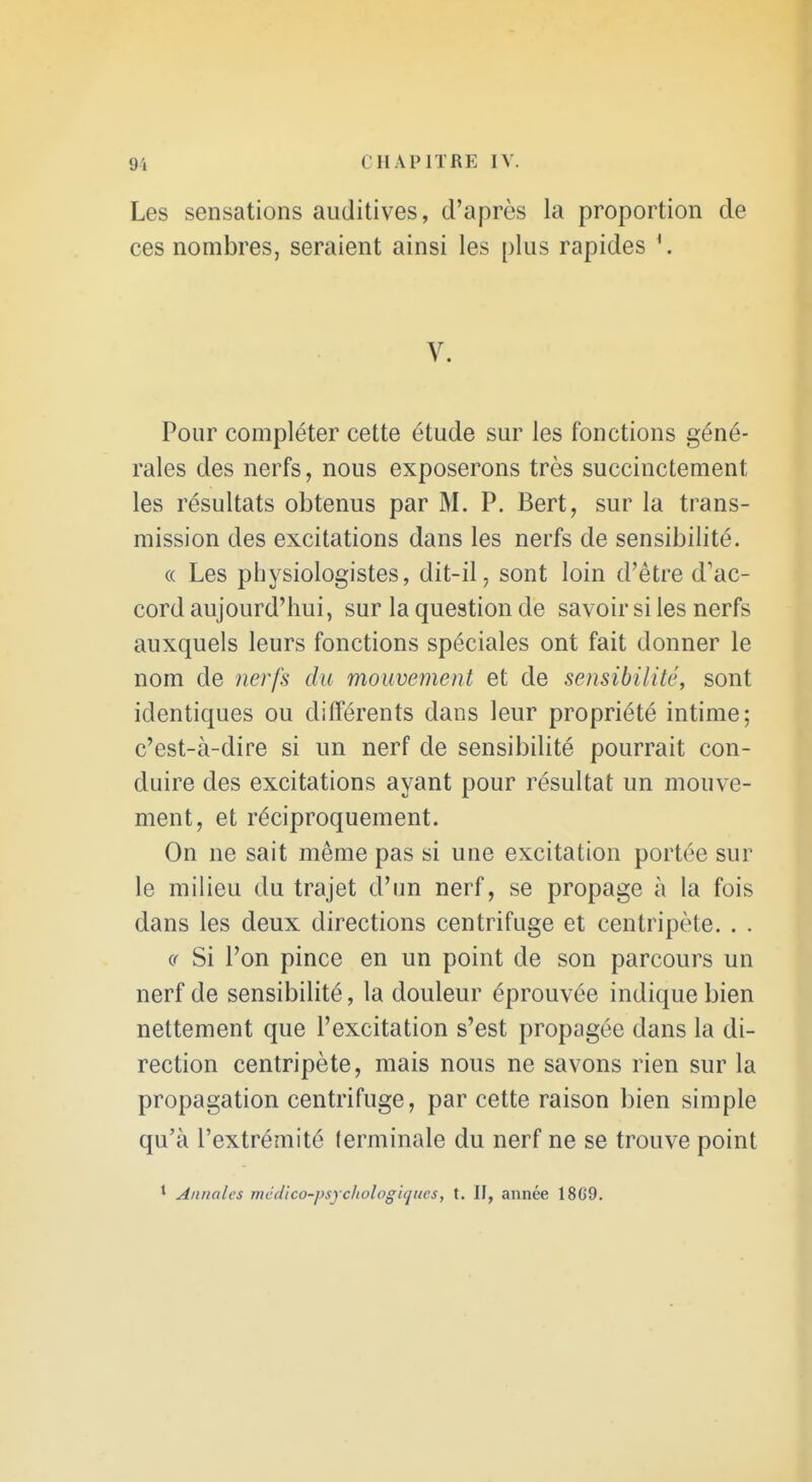 Les sensations auditives, d'après la proportion de ces nombres, seraient ainsi les plus rapides V. Pour compléter cette étude sur les fonctions géné- rales des nerfs, nous exposerons très succinctement les résultats obtenus par M. P. Bert, sur la trans- mission des excitations dans les nerfs de sensibilité. (( Les physiologistes, dit-il, sont loin d'être d'ac- cord aujourd'hui, sur la question de savoir si les nerfs auxquels leurs fonctions spéciales ont fait donner le nom de nerfs du mouvement et de sensibilité, sont identiques ou différents dans leur propriété intime; c'est-à-dire si un nerf de sensibilité pourrait con- duire des excitations ayant pour résultat un mouve- ment, et réciproquement. On ne sait même pas si une excitation portée sur le milieu du trajet d'un nerf, se propage à la fois dans les deux directions centrifuge et centripète. . . (f Si l'on pince en un point de son parcours un nerf de sensibilité, la douleur éprouvée indique bien nettement que l'excitation s'est propagée dans la di- rection centripète, mais nous ne savons rien sur la propagation centrifuge, par cette raison bien simple qu'à l'extrémité terminale du nerf ne se trouve point * Annales médico-psycliologiqiics, t. II, année 1869.