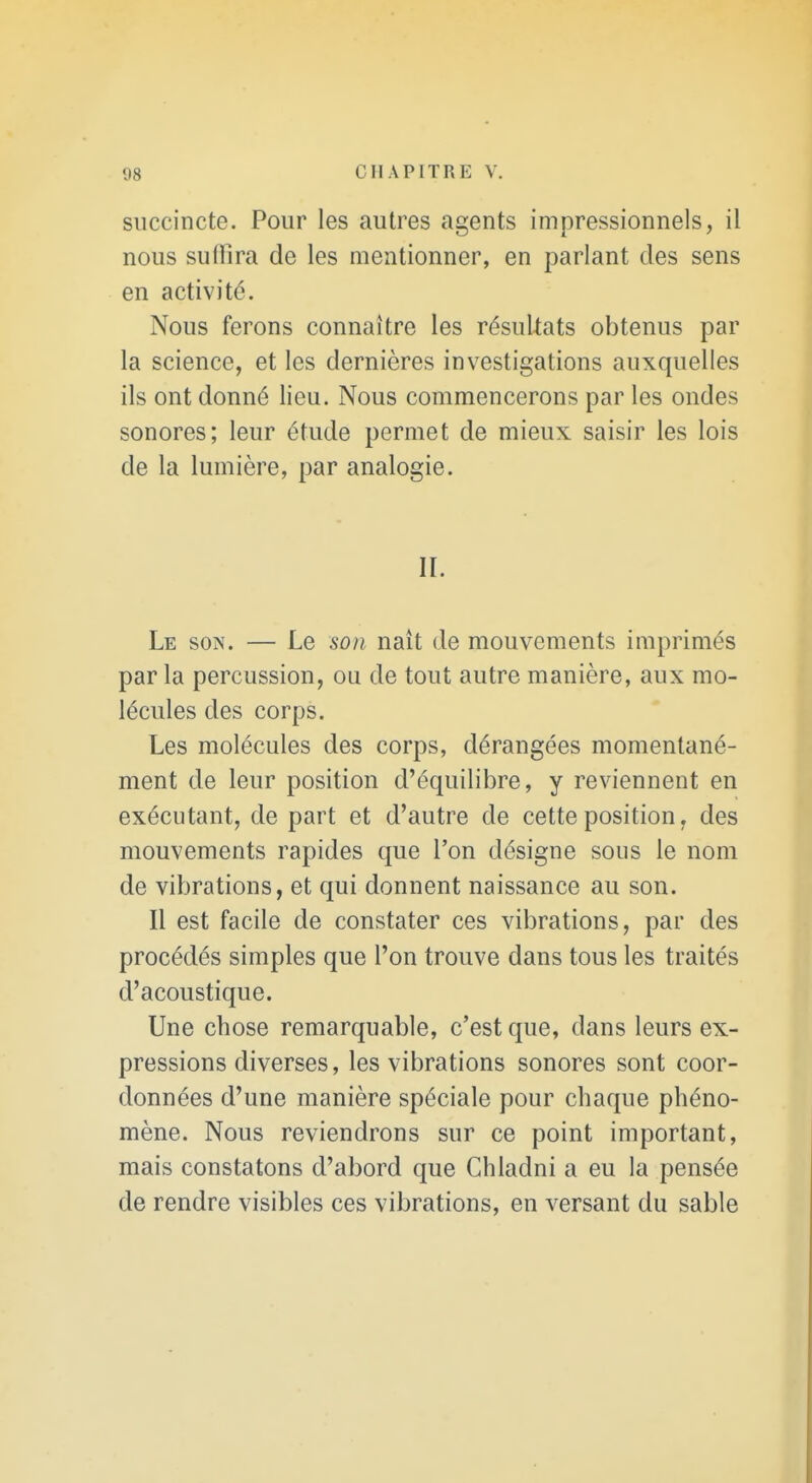 succincte. Pour les autres agents impressionnels, il nous suffira de les mentionner, en parlant des sens en activité. Nous ferons connaître les résuUats obtenus par la science, et les dernières investigations auxquelles ils ont donné lieu. Nous commencerons par les ondes sonores; leur étude permet de mieux saisir les lois de la lumière, par analogie. II. Le son. — Le son naît de mouvements imprimés par la percussion, ou de tout autre manière, aux mo- lécules des corps. Les molécules des corps, dérangées momentané- ment de leur position d'équilibre, y reviennent en exécutant, de part et d'autre de cette position, des mouvements rapides que l'on désigne sous le nom de vibrations, et qui donnent naissance au son. Il est facile de constater ces vibrations, par des procédés simples que l'on trouve dans tous les traités d'acoustique. Une chose remarquable, c'est que, dans leurs ex- pressions diverses, les vibrations sonores sont coor- données d'une manière spéciale pour chaque phéno- mène. Nous reviendrons sur ce point important, mais constatons d'abord que Chladni a eu la pensée de rendre visibles ces vibrations, en versant du sable