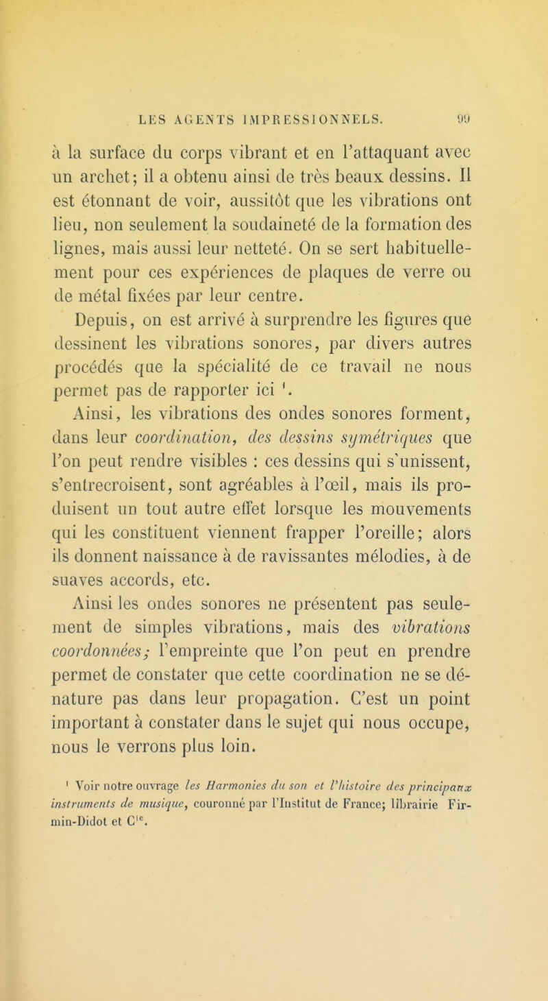 à la surface du corps vibrant et en l'attaquant avec un archet; il a obtenu ainsi de très beaux dessins. Il est étonnant de voir, aussitôt que les vibrations ont lieu, non seulement la soudaineté de la formation des lignes, mais aussi leur netteté. On se sert habituelle- ment pour ces expériences de plaques de verre ou de métal fixées par leur centre. Depuis, on est arrivé à surprendre les figures que dessinent les vibrations sonores, par divers autres procédés que la spécialité de ce travail ne nous permet pas de rapporter ici Ainsi, les vibrations des ondes sonores forment, dans leur coordination, des dessins symétriques que Ton peut rendre visibles : ces dessins qui s'unissent, s'entrecroisent, sont agréables à l'œil, mais ils pro- duisent un tout autre effet lorsque les mouvements qui les constituent viennent frapper l'oreille; alors ils donnent naissance à de ravissantes mélodies, à de suaves accords, etc. Ainsi les ondes sonores ne présentent pas seule- ment de simples vibrations, mais des vibrations coordonnées; Tempreinte que l'on peut en prendre permet de constater que cette coordination ne se dé- nature pas dans leur propagation. C'est un point important à constater dans le sujet qui nous occupe, nous le verrons plus loin. ' Voir notre ouvrage les Harmonies du son et l'histoire des principanx instruments de musique, couronné par l'Institut de France; librairie Fir- min-Didol et C'°.