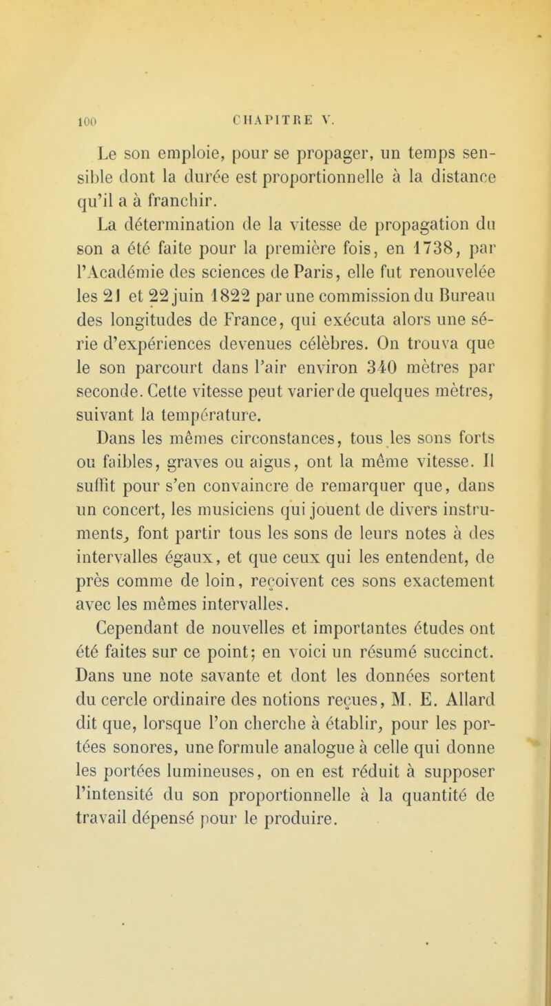 Le son emploie, pour se propager, un temps sen- sil)le dont la durée est proportionnelle à la distance qu'il a à franchir. La détermination de la vitesse de propagation du son a été faite pour la première fois, en 1738, par l'Académie des sciences de Paris, elle fut renouvelée les 2J et 22 juin 1822 par une commission du Bureau des longitudes de France, qui exécuta alors une sé- rie d'expériences devenues célèbres. On trouva que le son parcourt dans l'air environ 340 mètres par seconde. Cette vitesse peut varier de quelques mètres, suivant la température. Dans les mêmes circonstances, tous les sons forts ou faibles, graves ou aigus, ont la même vitesse. Il suffit pour s'en convaincre de remarquer que, dans un concert, les musiciens qui jouent de divers instru- ments^ font partir tous les sons de leurs notes à des intervalles égaux, et que ceux qui les entendent, de près comme de loin, reçoivent ces sons exactement avec les mêmes intervalles. Cependant de nouvelles et importantes études ont été faites sur ce point; en voici un résumé succinct. Dans une note savante et dont les données sortent du cercle ordinaire des notions reçues, M. E. Allard dit que, lorsque l'on cherche à établir, pour les por- tées sonores, une formule analogue à celle qui donne les portées lumineuses, on en est réduit à supposer l'intensité du son proportionnelle à la quantité de travail dépensé pour le produire.