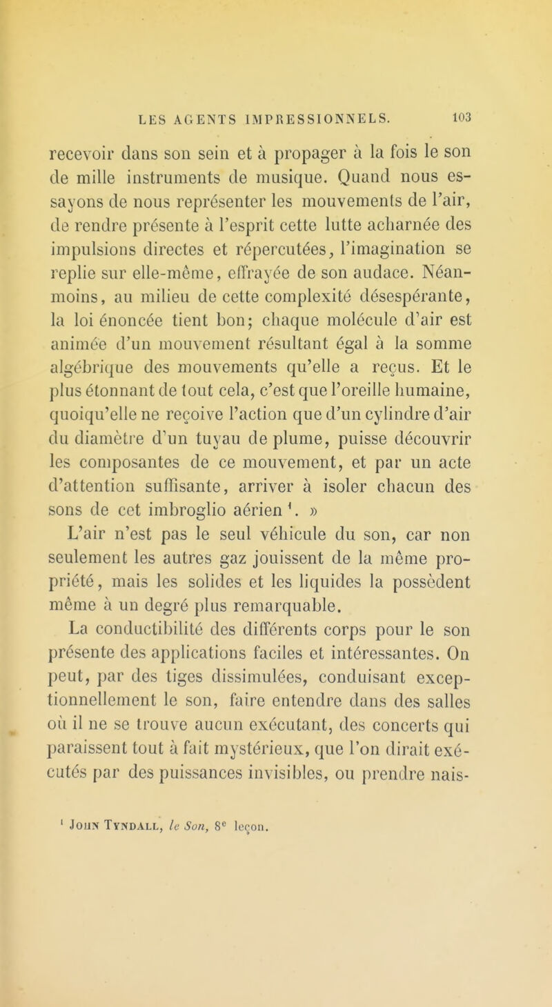 recevoir dans son sein et à propager à la fois le son de mille instruments de musique. Quand nous es- sayons de nous représenter les mouvements de l'air, de rendre présente à l'esprit cette lutte acharnée des impulsions directes et répercutées, l'imagination se replie sur elle-même, elïVayée de son audace. Néan- moins, au milieu de cette complexité désespérante, la loi énoncée tient bon; chaque molécule d'air est animée d'un mouvement résultant égal à la somme algébrique des mouvements qu'elle a reçus. Et le plus étonnant de tout cela, c'est que l'oreille humaine, quoiqu'elle ne reçoive l'action que d'un cylindre d'air du diamètre d'un tuyau déplume, puisse découvrir les composantes de ce mouvement, et par un acte d'attention suffisante, arriver à isoler chacun des sons de cet imbroglio aérien '. » L'air n'est pas le seul véhicule du son, car non seulement les autres gaz jouissent de la même pro- priété, mais les solides et les liquides la possèdent même à un degré plus remarquable. La conductibilité des différents corps pour le son présente des applications faciles et intéressantes. On peut, par des tiges dissimulées, conduisant excep- tionnellement le son, faire entendre dans des salles où il ne se trouve aucun exécutant, des concerts qui paraissent tout à fait mystérieux, que l'on dirait exé- cutés par des puissances invisibles, ou prendre nais- ' JouN Tyndall, le Son, 8 leçon.