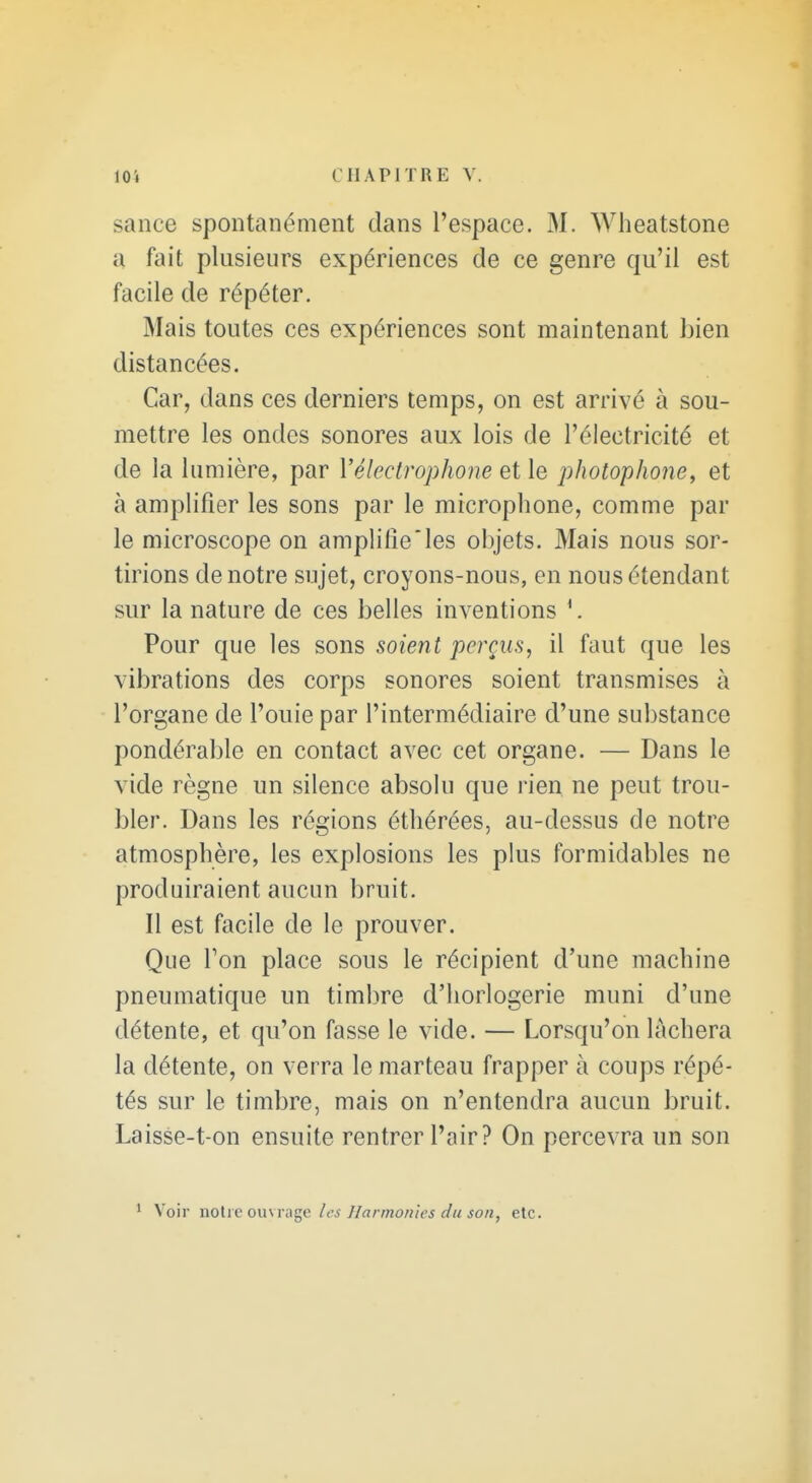 sance spontanément dans l'espace. M. Wheatstone a fait plusieurs expériences de ce genre qu'il est facile de répéter. Mais toutes ces expériences sont maintenant bien distancées. Car, dans ces derniers temps, on est arrivé à sou- mettre les ondes sonores aux lois de l'électricité et de la lumière, par Vélectrophone et le photophone, et à amplifier les sons par le microphone, comme par le microscope on amplifie les objets. Mais nous sor- tirions de notre sujet, croyons-nous, en nous étendant sur la nature de ces belles inventions Pour que les sons soient perçus, il faut que les vibrations des corps sonores soient transmises à l'organe de l'ouie par l'intermédiaire d'une substance pondérable en contact avec cet organe. — Dans le vide règne un silence absolu que rien ne peut trou- bler. Dans les régions éthérées, au-dessus de notre atmosphère, les explosions les pkis formidables ne produiraient aucun bruit. Il est facile de le prouver. Que Ton place sous le récipient d'une machine pneumatique un timbre d'horlogerie muni d'une détente, et qu'on fasse le vide. — Lorsqu'on lâchera la détente, on verra le marteau frapper à coups répé- tés sur le timbre, mais on n'entendra aucun bruit. Laisse-t on ensuite rentrer l'air? On percevra un son Voir noUe ouM s^c les Ilarmoriies du son, etc.