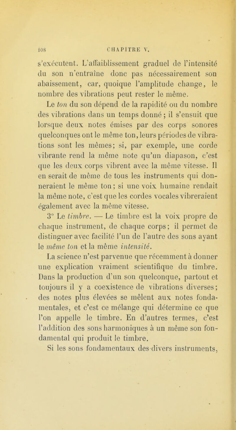 s'exécutent. L'allaiblissement graduel de l'iutensité du son n'entraîne donc pas nécessairement son abaissement, car, quoique l'amplitude change, le nombre des vibrations peut rester le même. Le ton du son dépend de la rapidité ou du nombre des vibrations dans un temps donné ; il s'ensuit que lorsque deux notes émises par des corps sonores quelconques ont le même ton, leurs périodes de vibra- tions sont les mêmes; si, par exemple, une corde vibrante rend la même note qu'un diapason, c'est que les deux corps vibrent avec la même vitesse. Il en serait de même de tous les instruments qui don- neraient le même ton ; si une voix humaine rendait la même note, c'est que les cordes vocales vibreraient également avec la même vitesse. 3 Le timbre. — Le timbre est la voix propre de chaque instrument, de chaque corps; il permet de distinguer avec facilité l'un de l'autre des sons ayant le même ton et la même intensité. La science n'est parvenue que récemment à donner une explication vraiment scientifique du timbre. Dans la production d'un son quelconque, partout et toujours il y a coexistence de vibrations diverses; des notes plus élevées se mêlent aux notes fonda- mentales, et c'est ce mélange qui détermine ce que l'on appelle le timbre. En d'autres termes, c'est l'addition des sons harmoniques à un même son fon- damental qui produit le timbre. Si les sons fondamentaux des divers instruments,