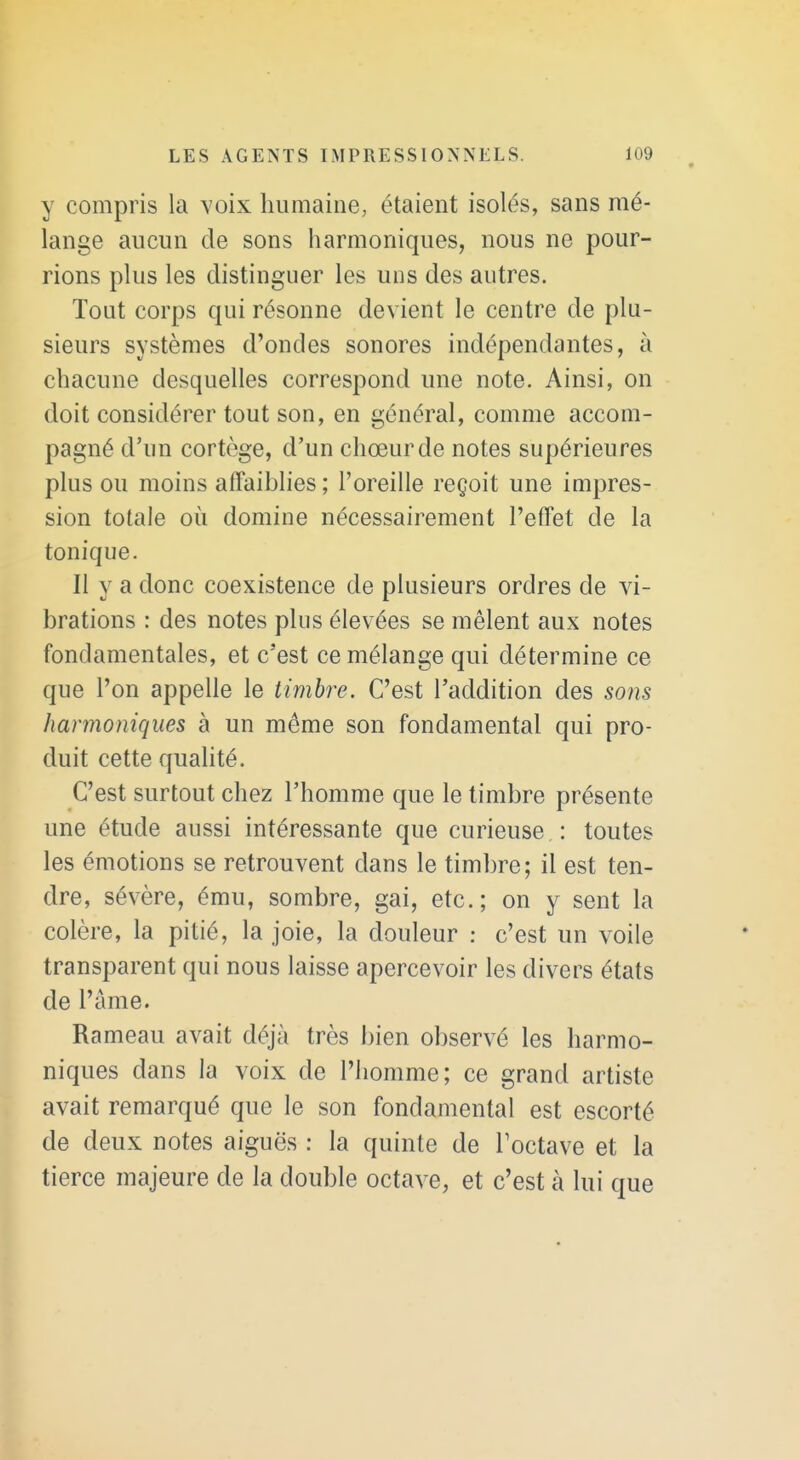 y compris la voix humaine, étaient isolés, sans mé- lange aucun cle sons harmoniques, nous ne pour- rions plus les distinguer les uns des autres. Tout corps qui résonne devient le centre de plu- sieurs systèmes d'ondes sonores indépendantes, à chacune desquelles correspond une note. Ainsi, on doit considérer tout son, en général, comme accom- pagné d'un cortège, d'un chœur de notes supérieures plus ou moins affaiblies; l'oreille reçoit une impres- sion totale où domine nécessairement l'effet de la tonique. II y a donc coexistence de plusieurs ordres de vi- brations : des notes plus élevées se mêlent aux notes fondamentales, et c'est ce mélange qui détermine ce que l'on appelle le timbre. C'est l'addition des sons harmoniques à un môme son fondamental qui pro- duit cette qualité. C'est surtout chez l'homme que le timbre présente une étude aussi intéressante que curieuse : toutes les émotions se retrouvent dans le timbre; il est ten- dre, sévère, ému, sombre, gai, etc.; on y sent la colère, la pitié, la joie, la douleur : c'est un voile transparent qui nous laisse apercevoir les divers états de l'âme. Rameau avait déjà très bien observé les harmo- niques dans la voix de l'homme; ce grand artiste avait remarqué que le son fondamental est escorté de deux notes aiguës : la quinte de Toctave et la tierce majeure de la double octave, et c'est à lui que