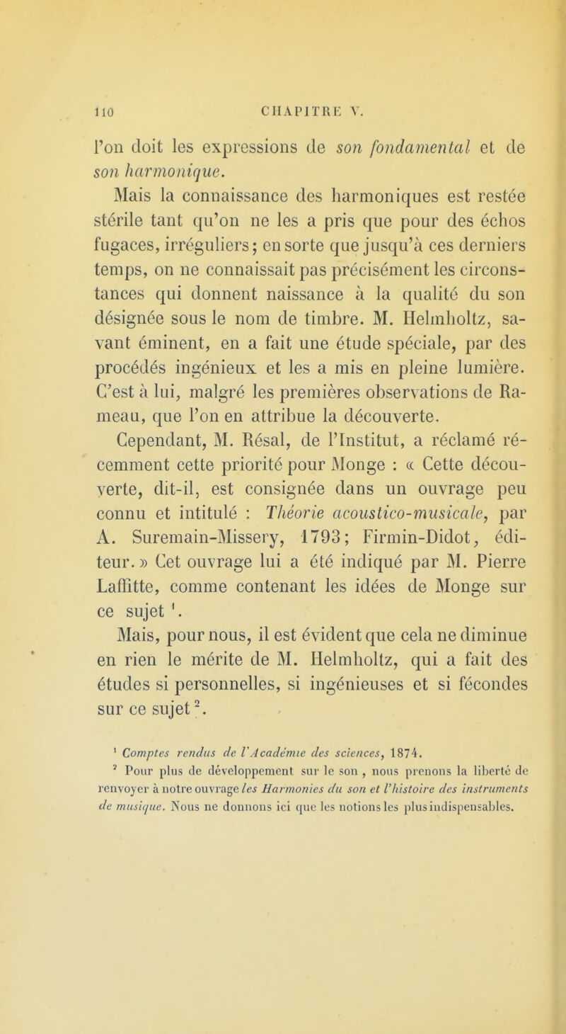 l'on doit les expressions de son fondamental et de son harmonique. Mais la connaissance des harmoniques est restée stérile tant qu'on ne les a pris que pour des échos fugaces, irréguliers; en sorte que jusqu'à ces derniers temps, on ne connaissait pas précisément les circons- tances qui donnent naissance à la qualité du son désignée sous le nom de timbre. M. HelmhoUz, sa- vant éminent, en a fait une étude spéciale, par des procédés ingénieux et les a mis en pleine lumière. C'est à lui, malgré les premières observations de Ra- meau, que l'on en attribue la découverte. Cependant, M. Résal, de l'Institut, a réclamé ré- cemment cette priorité pour Monge : ce Cette décou- verte, dit-il, est consignée dans un ouvrage peu connu et intitulé : Théorie acoustico-musicale, par A. Suremain-Missery, 1793; Firmin-Didot, édi- teur.» Cet ouvrage lui a été indiqué par M. Pierre Laffitte, comme contenant les idées de Monge sur ce sujet Mais, pour nous, il est évident que cela ne diminue en rien le mérite de M. Helmhollz, qui a fait des études si personnelles, si ingénieuses et si fécondes sur ce sujet ^ ' Comptes rendus de VAcadémie des sciences, 1874. ' Pour plus de développement sur le son , nous prenons la liberté de renvoyer à notre ouvrage/f^ Harmonies du son et l'histoire des instruments de musique. Nous ne donnons ici que les notions les plus indispensables.