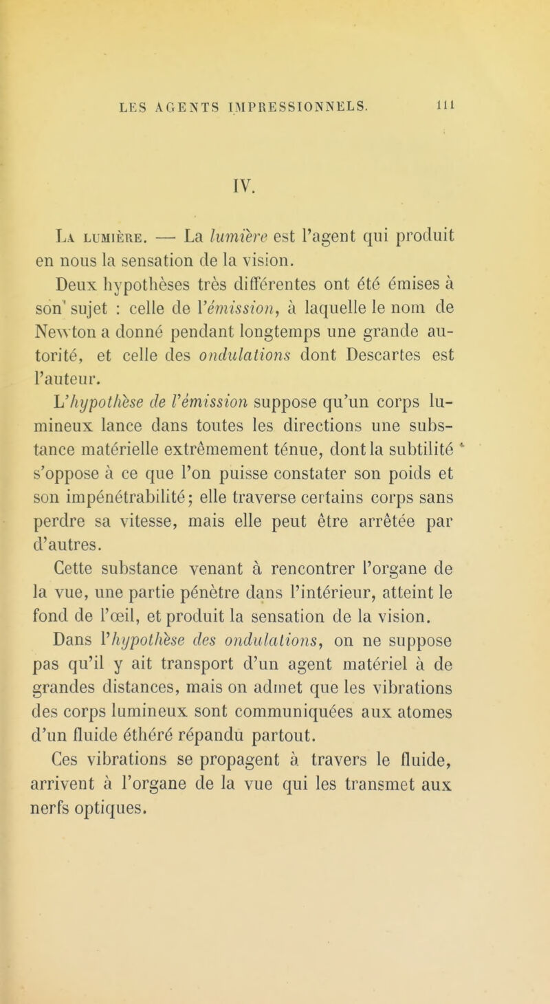 IV. L\ LUMIÈRE. — La lumière est l'agent qui produit en nous la sensation de la vision. Deux hypothèses très différentes ont été émises à son'sujet : celle de Vémission, à laquelle le nom de Ne^vton a donné pendant longtemps une grande au- torité, et celle des ondulations dont Descartes est l'auteur. \Jhypothèse de rémission suppose qu'un corps lu- mineux lance dans toutes les directions une subs- tance matérielle extrêmement ténue, dont la subtilité s'oppose à ce que l'on puisse constater son poids et son impénétrabilité; elle traverse certains corps sans perdre sa vitesse, mais elle peut être arrêtée par d'autres. Cette substance venant à rencontrer l'organe de la vue, une partie pénètre dans l'intérieur, atteint le fond de l'œil, et produit la sensation de la vision. Dans Vhypothhe des ondulations, on ne suppose pas qu'il y ait transport d'un agent matériel à de grandes distances, mais on admet que les vibrations des corps lumineux sont communiquées aux atomes d'un fluide éthéré répandu partout. Ces vibrations se propagent à travers le fluide, arrivent à l'organe de la vue qui les transmet aux nerfs optiques.