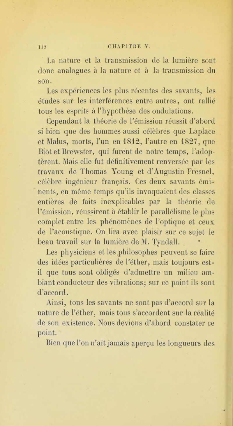 La nature et la transmission de la lumière sont donc analogues à la nature et à la transmission du son. Les expériences les plus récentes des savants, les études sur les interférences entre autres, ont rallié tous les esprits à l'hypothèse des ondulations. Cependant la théorie de l'émission réussit d'abord si bien que des hommes aussi célèbres que Laplace et Malus, morts, l'un en 1812, l'autre en 1827, que Biot et Brewster, qui furent de notre temps, l'adop- tèrent. Mais elle fut définitivement renversée par les travaux de Thomas Young et d'Augustin Fresnel, célèbre ingénieur français. Ces deux savants émi- nents, en même temps qu'ils invoquaient des classes entières de faits inexplicables par la théorie de l'émission, réussirent à établir le parallélisme le plus complet entre les phénomènes de l'optique et ceux de l'acoustique. On lira avec plaisir sur ce sujet le beau travail sur la lumière de M. Tyndall. Les physiciens et les philosophes peuvent se faire des idées particulières de l'éther, mais toujours est- il que tous sont obligés d'admettre un milieu am- biant conducteur des vibrations; sur ce point ils sont d'accord. Ainsi, tous les savants ne sont pas d'accord sur la nature de l'éther, mais tous s'accordent sur la réalité de son existence. Nous devions d'abord constater ce point. Bien que l'on n'ait jamais aperçu les longueurs des