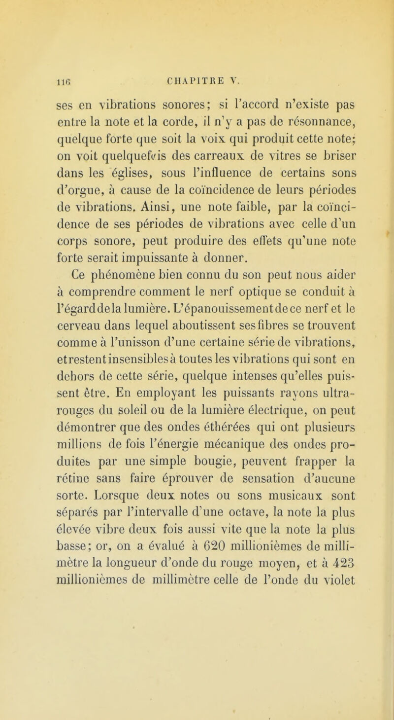 ses en vibrations sonores; si l'accord n'existe pas entre la note et la corde, il n'y a pas de résonnance, quelque forte que soit la voix qui produit cette note; on voit quelquefois des carreaux de vitres se briser dans les églises, sous l'influence de certains sons d'orgue, à cause de la coïncidence de leurs périodes de vibrations. Ainsi, une note faible, par la coïnci- dence de ses périodes de vibrations avec celle d'un corps sonore, peut produire des effets qu'une note forte serait impuissante à donner. Ce phénomène bien connu du son peut nous aider à comprendre comment le nerf optique se conduit à l'égarddela lumière. L'épanouissement de ce nerf et le cerveau dans lequel aboutissent ses fibres se trouvent comme à l'unisson d'une certaine série de vibrations, etrestentinsensiblesà toutes les vibrations qui sont en dehors de cette série, quelque intenses qu'elles puis- sent être. En employant les puissants rayons ultra- rouges du soleil ou de la lumière électrique, on peut démontrer que des ondes éthérées qui ont plusieurs millions de fois l'énergie mécanique des ondes pro- duites par une simple bougie, peuvent frapper la rétine sans faire éprouver de sensation d'aucune sorte. Lorsque deux notes ou sons musicaux sont séparés par l'intervalle d'une octave, la note la plus élevée vibre deux fois aussi vite que la note la plus basse; or, on a évalué à 620 millionièmes de milli- mètre la longueur d'onde du rouge moyen, et à 423 millionièmes de millimètre celle de l'onde du violet
