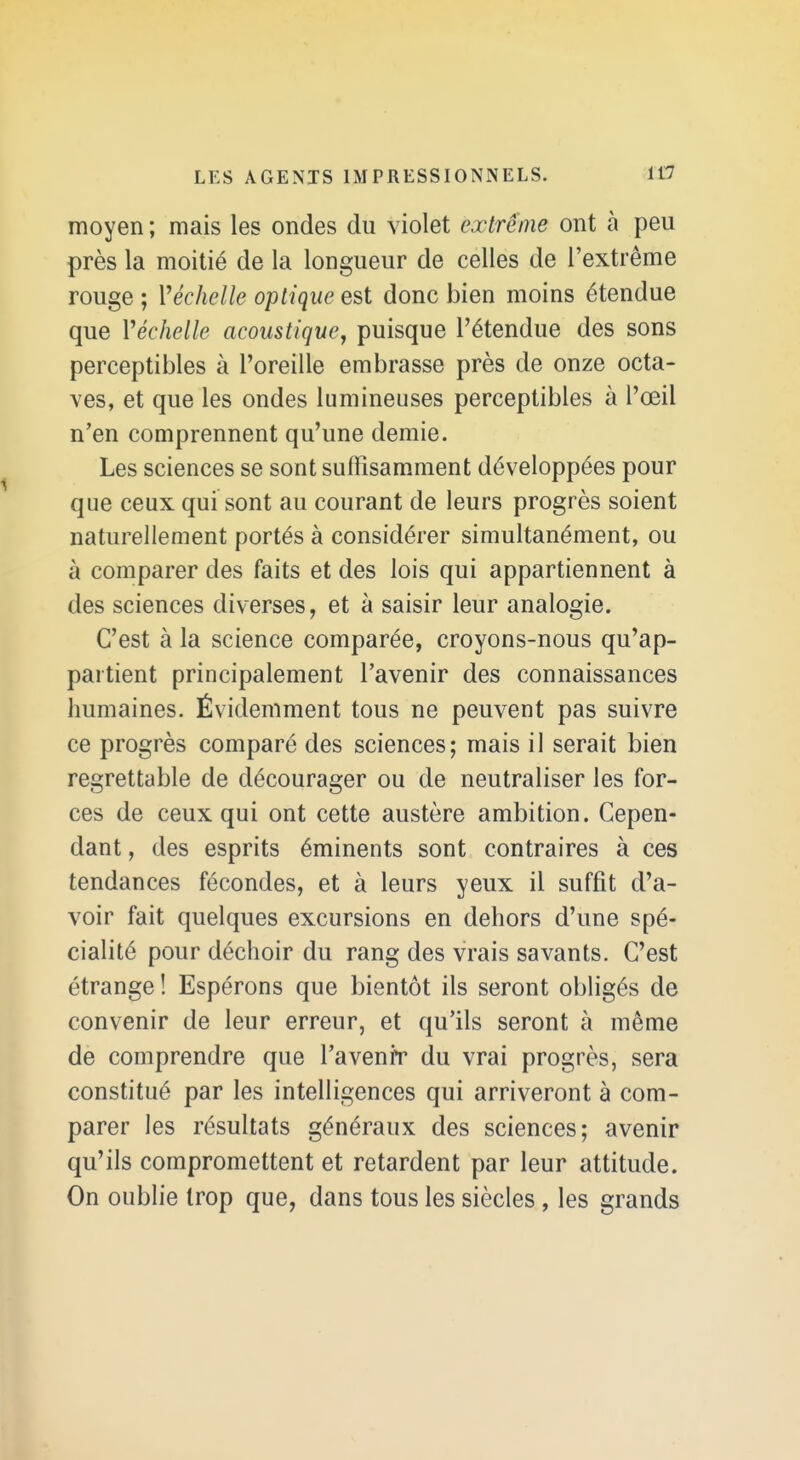 moyen ; mais les ondes du violet extrême ont à peu près la moitié de la longueur de celles de l'extrême rouge ; Véchelle optique est donc bien moins étendue que Véchelle acoustique^ puisque l'étendue des sons perceptibles à l'oreille embrasse près de onze octa- ves, et que les ondes lumineuses perceptibles à l'œil n'en comprennent qu'une demie. Les sciences se sont suffisamment développées pour que ceux qui sont au courant de leurs progrès soient naturellement portés à considérer simultanément, ou à comparer des faits et des lois qui appartiennent à des sciences diverses, et à saisir leur analogie. C'est à la science comparée, croyons-nous qu'ap- partient principalement l'avenir des connaissances humaines. Évidemment tous ne peuvent pas suivre ce progrès comparé des sciences; mais il serait bien regrettable de décourager ou de neutraliser les for- ces de ceux qui ont cette austère ambition. Cepen- dant , des esprits éminents sont contraires à ces tendances fécondes, et à leurs yeux il suffit d'a- voir fait quelques excursions en dehors d'une spé- cialité pour déchoir du rang des vrais savants. C'est étrange ! Espérons que bientôt ils seront obligés de convenir de leur erreur, et qu'ils seront à même de comprendre que l'a venir du vrai progrès, sera constitué par les intelligences qui arriveront à com- parer les résultats généraux des sciences; avenir qu'ils compromettent et retardent par leur attitude. On oublie trop que, dans tous les siècles , les grands