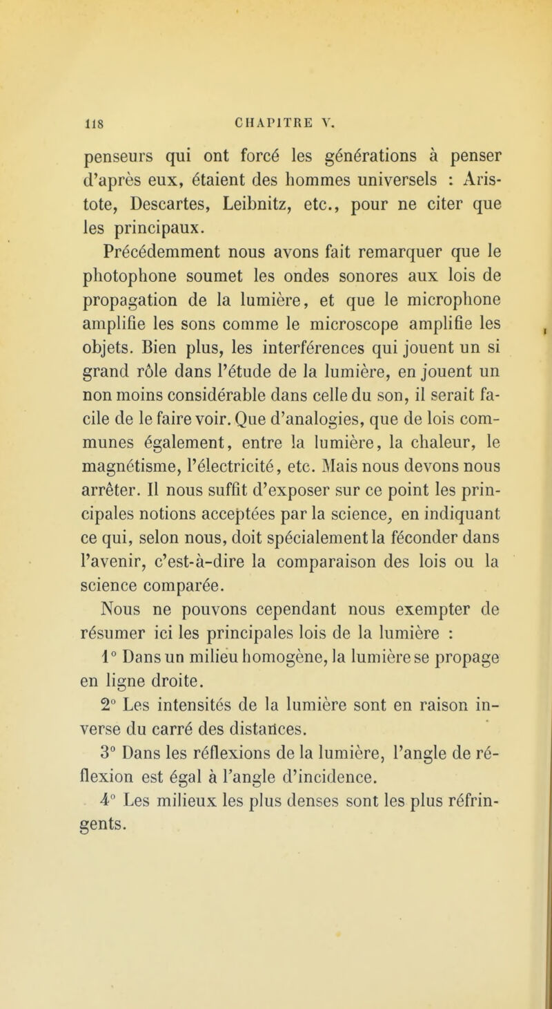 penseurs qui ont forcé les générations à penser d'après eux, étaient des hommes universels : Aris- tote, Descartes, Leibnitz, etc., pour ne citer que les principaux. Précédemment nous avons fait remarquer que le photophone soumet les ondes sonores aux lois de propagation de la lumière, et que le microphone amplifie les sons comme le microscope amplifie les objets. Bien plus, les interférences qui jouent un si grand rôle dans l'étude de la lumière, en jouent un non moins considérable dans celle du son, il serait fa- cile de le faire voir. Que d'analogies, que de lois com- munes également, entre la lumière, la chaleur, le magnétisme, l'électricité, etc. Mais nous devons nous arrêter. Il nous suffit d'exposer sur ce point les prin- cipales notions acceptées par la science^ en indiquant ce qui, selon nous, doit spécialement la féconder dans l'avenir, c'est-à-dire la comparaison des lois ou la science comparée. Nous ne pouvons cependant nous exempter de résumer ici les principales lois de la lumière : 1° Dans un milieu homogène, la lumière se propage en ligne droite. 2° Les intensités de la lumière sont en raison in- verse du carré des distances. 3° Dans les réflexions de la lumière, l'angle de ré- flexion est égal à l'angle d'incidence. 4;° Les milieux les plus denses sont les plus réfrin- gents.