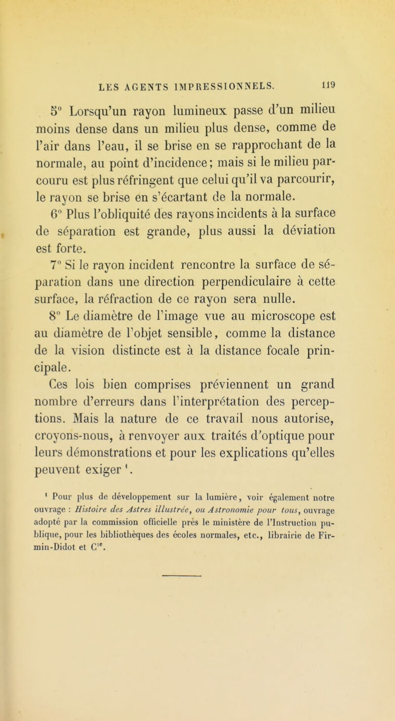 5° Lorsqu'un rayon lumineux passe d'un milieu moins dense dans un milieu plus dense, comme de l'air dans l'eau, il se brise en se rapprochant de la normale, au point d'incidence; mais si le milieu par- couru est plus réfringent que celui qu'il va parcourir, le rayon se brise en s'écartant de la normale. 6 Plus l'obliquité des rayons incidents à la surface de séparation est grande, plus aussi la déviation est forte. 7 Si le rayon incident rencontre la surface de sé- paration dans une direction perpendiculaire à cette surface, la réfraction de ce rayon sera nulle. 8° Le diamètre de Fimage vue au microscope est au diamètre de Tobjet sensible, comme la distance de la vision distincte est à la distance focale prin- cipale. Ces lois bien comprises préviennent un grand nombre d'erreurs dans Tinterprétation des percep- tions. Mais la nature de ce travail nous autorise, croyons-nous, à renvoyer aux traités d'optique pour leurs démonstrations et pour les explications qu'elles peuvent exiger ^. ' Pour plus de développement sur la lumière, voir également notre ouvrage : Histoire des Astres illustrée, ou Astronomie pour tous, ouvrage adopté par la commission officielle près le ministère de l'Instruction pu- blique, pour les bibliothèques des écoles normales, etc., librairie de Fir- min-Didot et C*.
