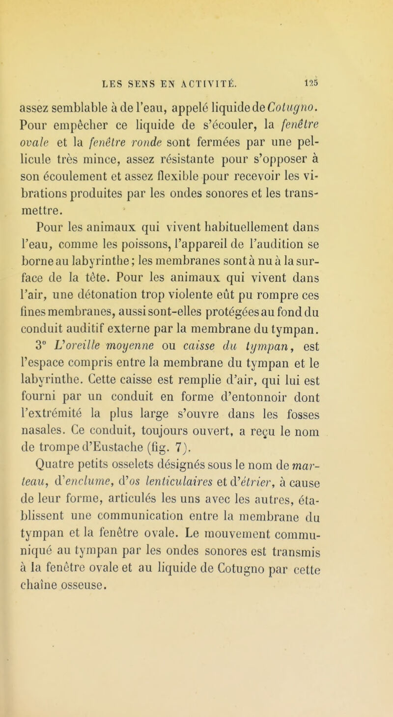 assez semblable à de l'eau, appelé Viquide de Cotugno. Pour empêcher ce liquide de s'écouler, la fenêtre ovale et la fenêtre ronde sont fermées par une pel- licule très mince, assez résistante pour s'opposer à son écoulement et assez flexible pour recevoir les vi- brations produites par les ondes sonores et les trans- mettre. Pour les animaux qui vivent habituellement dans l'eau, comme les poissons, l'appareil de l'audition se borne au labyrinthe ; les membranes sont à nu à la sur- face de la téte. Pour les animaux qui vivent dans l'air, une détonation trop violente eût pu rompre ces fines membranes, aussi sont-elles protégées au fond du conduit auditif externe par la membrane du tympan. 3 Voreille moyenne ou caisse du tympan, est l'espace compris entre la membrane du tympan et le labyrinthe. Cette caisse est remplie d'air, qui lui est fourni par un conduit en forme d'entonnoir dont l'extrémité la plus large s'ouvre dans les fosses nasales. Ce conduit, toujours ouvert, a reçu le nom de trompe d'Eustache (fig. 7). Quatre petits osselets désignés sous le nom de mar- teau, d'enclume, d'os lenticulaires et d'e/rze/-, à cause de leur forme, articulés les uns avec les autres, éta- blissent une communication entre la membrane du tympan et la fenêtre ovale. Le mouvement commu- niqué au tympan par les ondes sonores est transmis à la fenêtre ovale et au liquide de Cotugno par cette chaîne osseuse.