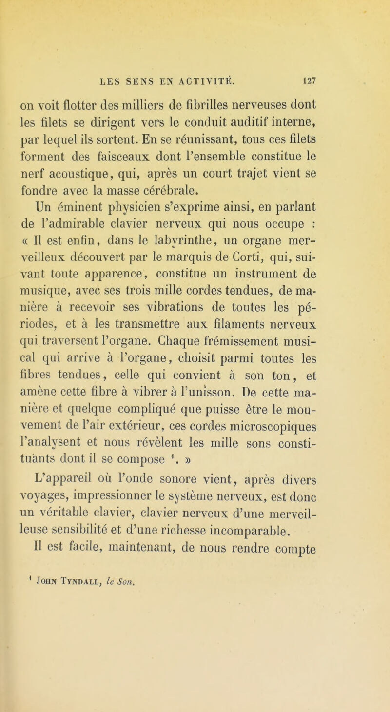 on voit flotter des milliers de fibrilles nerveuses dont les filets se dirigent vers le conduit auditif interne, par lequel ils sortent. En se réunissant, tous ces filets forment des faisceaux dont l'ensemble constitue le nerf acoustique, qui, après un court trajet vient se fondre avec la masse cérébrale. Un éminent physicien s'exprime ainsi, en parlant de l'admirable clavier nerveux qui nous occupe : (( Il est enfin, dans le labyrinthe, un organe mer- veilleux découvert par le marquis de Corti, qui, sui- vant toute apparence, constitue un instrument de musique, avec ses trois mille cordes tendues, de ma- nière à recevoir ses vibrations de toutes les pé- riodes, et à les transmettre aux filaments nerveux qui traversent l'organe. Chaque frémissement musi- cal qui arrive à l'organe, choisit parmi toutes les fibres tendues, celle qui convient à son ton, et amène cette fibre à vibrera l'unisson. De cette ma- nière et quelque compliqué que puisse être le mou- vement de l'air extérieur, ces cordes microscopiques l'analysent et nous révèlent les mille sons consti- tuants dont il se compose » L'appareil où l'onde sonore vient, après divers voyages, impressionner le système nerveux, est donc un véritable clavier, clavier nerveux d'une merveil- leuse sensibilité et d'une richesse incomparable. Il est facile, maintenant, de nous rendre compte * John Tyndall, le Son.