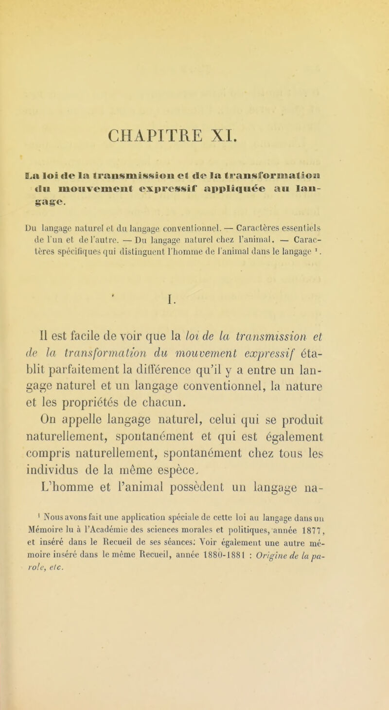 La loi <lc la Iransmission cl «le la tfanmiforinatioai <lii mouvement exprossir appliquée au lau- Du langage naturel el du langage convenl ionnel. — Caractères essentiels de l'un et de l'autre. —Du langage naturel chez l'animal, — Carac- tères spécifiques qui distinguent l'homme de l'animai dans le langage '. I. Il est facile de voir que la lot de la transmission et de la transformation du mouvement expressif éta- blit parfaitement la ditlerence qu'il y a entre un lan- gage naturel et un langage conventionnel, la nature et les propriétés de chacun. On appelle langage naturel, celui qui se produit naturellement, spontanément et qui est également compris naturellement, spontanément chez tous les individus de la même espèce. L'homme et l'animal possèdent un langage na- ' Nous avons fait une application spéciale de cette loi au langage dans un Mémoire lu à l'Académie des sciences morales et politiques, année 1877, et inséré dans le Recueil de ses séances; Voir également une autre mé- moire inséré dans le même Recueil, année 1880-1881 : Origine de la pa- role, elc.