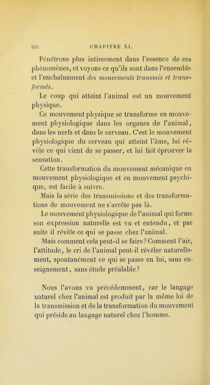 Pénétrons plus intimement dans l'essence de ces phénomènes, et voyons ce qu'ils sont dans l'ensemble et l'enchaînement des mouvements transmis et trans- formés. Le coup qui atteint l'animal est un mouvement physique. Ce mouvement physique se transforme en mouve- ment physiologique dans les organes de l'animal, dans les nerfs et dans le cerveau. C'est le mouvement physiologique du cerveau qui atteint l'âme, lui ré- vèle ce qui vient de se passer, et lui fait éprouver la sensation. Cette transformation du mouvement mécanique en mouvement physiologique et en mouvement psychi- que, est facile à suivre. Mais la série des transmissions et des transforma- tions de mouvement ne s'arrête pas là. Le mouvement physiologique de l'animal qui forme son expression naturelle est vu et entendu, et par suite il révèle ce qui se passe chez l'animal. Mais comment cela peut-il se faire? Comment l'air, l'attitude, le cri de l'animal peut-il révéler naturelle- ment, spontanément ce qui se passe en lui, sans en- seignement , sans étude préalable ? Nous l'avons vu précédemment, car le langage naturel chez l'animal est produit par la même loi de la transmission et delà transformation du mouvement qui préside au langage naturel chez Thomme.