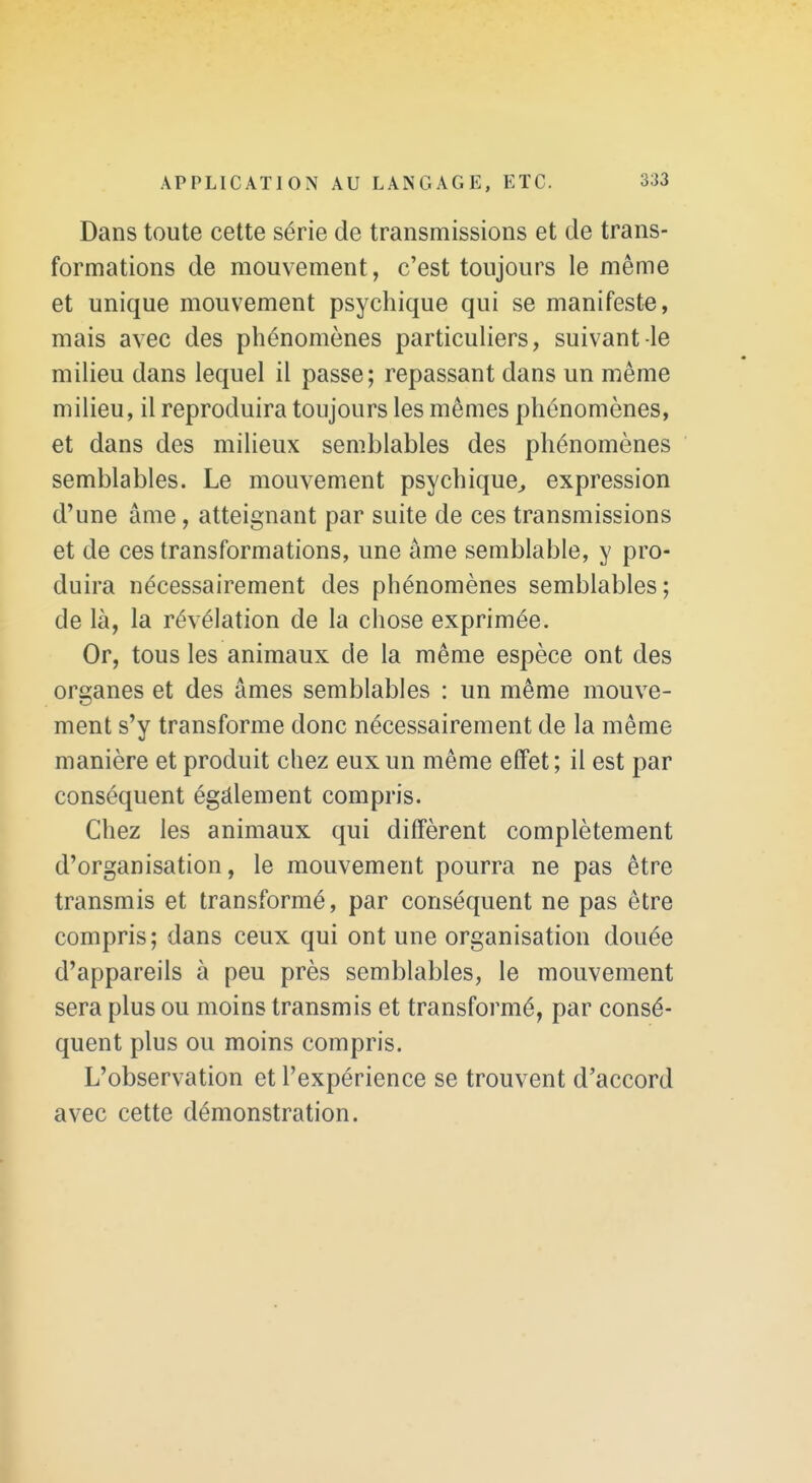Dans toute cette série de transmissions et de trans- formations de mouvement, c'est toujours le même et unique mouvement psychique qui se manifeste, mais avec des phénomènes particuliers, suivant le milieu dans lequel il passe ; repassant dans un même milieu, il reproduira toujours les mêmes phénomènes, et dans des milieux semblables des phénomènes semblables. Le mouvement psychique^ expression d'une âme, atteignant par suite de ces transmissions et de ces transformations, une âme semblable, y pro- duira nécessairement des phénomènes semblables; de là, la révélation de la chose exprimée. Or, tous les animaux de la même espèce ont des organes et des âmes semblables : un même mouve- ment s'y transforme donc nécessairement de la même manière et produit chez eux un même effet; il est par conséquent égàlement compris. Chez les animaux qui diffèrent complètement d'organisation, le mouvement pourra ne pas être transmis et transformé, par conséquent ne pas être compris; dans ceux qui ont une organisation douée d'appareils à peu près semblables, le mouvement sera plus ou moins transmis et transformé, par consé- quent plus ou moins compris. L'observation et l'expérience se trouvent d'accord avec cette démonstration.