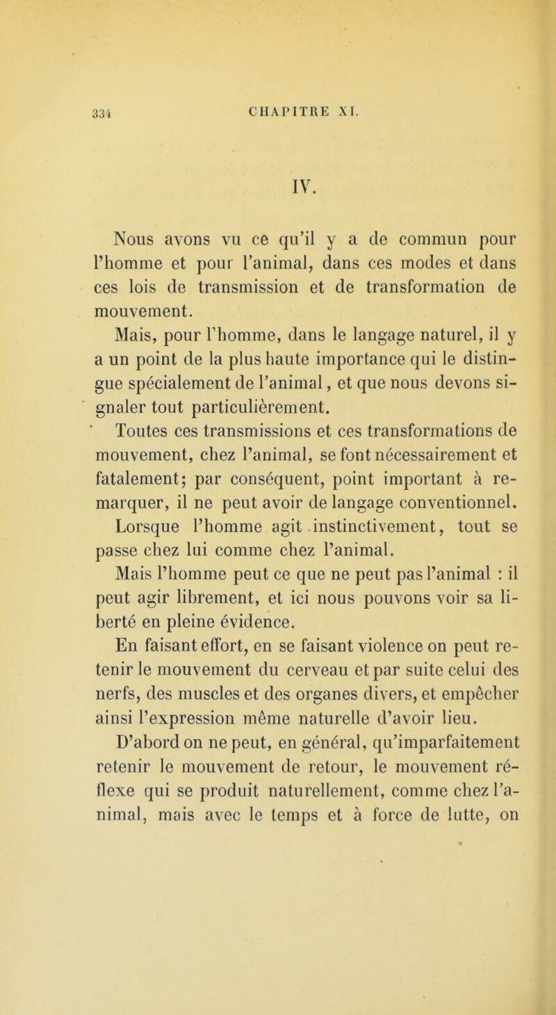 IV. Nous avons vu ce qu'il y a de commun pour l'homme et pour l'animal, dans ces modes et dans ces lois de transmission et de transformation de mouvement. Mais, pour Thomme, dans le langage naturel, il y a un point de la plus haute importance qui le distin- gue spécialement de l'animal, et que nous devons si- gnaler tout particulièrement. Toutes ces transmissions et ces transformations de mouvement, chez l'animal, se font nécessairement et fatalement; par conséquent, point important à re- marquer, il ne peut avoir de langage conventionnel. Lorsque l'homme agit instinctivement, tout se passe chez lui comme chez l'animal. Mais l'homme peut ce que ne peut pas l'animal : il peut agir librement, et ici nous pouvons voir sa li- berté en pleine évidence. En faisant effort, en se faisant violence on peut re- tenir le mouvement du cerveau et par suite celui des nerfs, des muscles et des organes divers, et empêcher ainsi l'expression même naturelle d'avoir lieu. D'abord on ne peut, en général, qu'imparfaitement retenir le mouvement de retour, le mouvement ré- flexe qui se produit naturellement, comme chez l'a- nimal, mais avec le temps et à force de lutte, on
