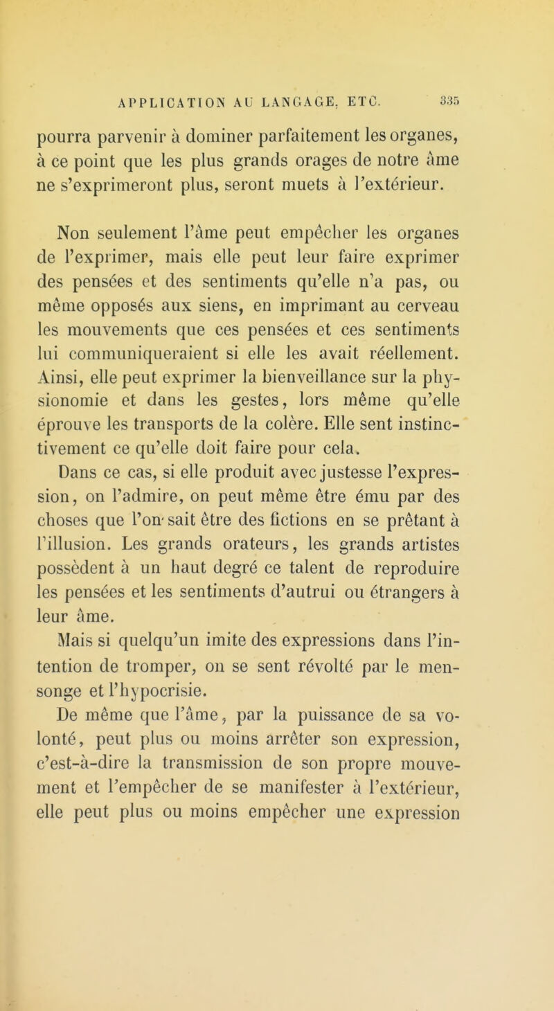 pourra parvenir à dominer parfaitement les organes, à ce point que les plus grands orages de notre âme ne s'exprimeront plus, seront muets à l'extérieur. Non seulement l'àme peut empêcher les organes de l'exprimer, mais elle peut leur faire exprimer des pensées et des sentiments qu'elle n'a pas, ou même opposés aux siens, en imprimant au cerveau les mouvements que ces pensées et ces sentiments lui communiqueraient si elle les avait réellement. Ainsi, elle peut exprimer la bienveillance sur la phy- sionomie et dans les gestes, lors même qu'elle éprouve les transports de la colère. Elle sent instinc- tivement ce qu'elle doit faire pour cela. Dans ce cas, si elle produit avec justesse l'expres- sion, on l'admire, on peut même être ému par des choses que l'on- sait être des fictions en se prêtant à rillusion. Les grands orateurs, les grands artistes possèdent à un haut degré ce talent de reproduire les pensées et les sentiments d'autrui ou étrangers à leur âme. Mais si quelqu'un imite des expressions dans l'in- tention de tromper, on se sent révolté par le men- songe et l'hypocrisie. De même que l'âme, par la puissance de sa vo- lonté, peut plus ou moins arrêter son expression, c'est-à-dire la transmission de son propre mouve- ment et l'empêcher de se manifester à l'extérieur, elle peut plus ou moins empêcher une expression