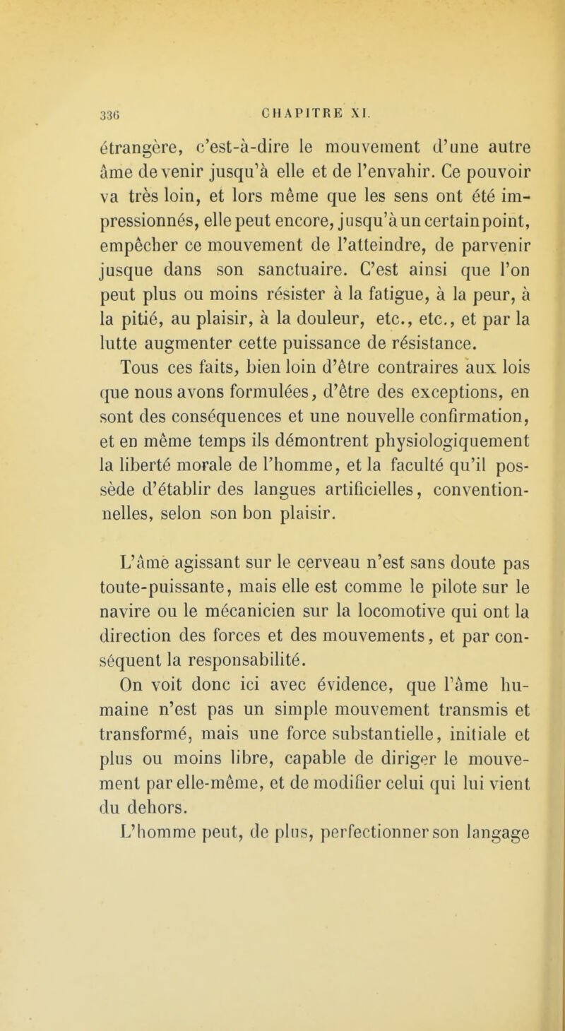 étrangère, c'est-à-dire le mouvement d'une autre âme devenir jusqu'à elle et de l'envahir. Ce pouvoir va très loin, et lors même que les sens ont été im- pressionnés, elle peut encore, jusqu'à un certainpoint, empêcher ce mouvement de l'atteindre, de parvenir jusque dans son sanctuaire. C'est ainsi que l'on peut plus ou moins résister à la fatigue, à la peur, à la pitié, au plaisir, à la douleur, etc., etc., et par la lutte augmenter cette puissance de résistance. Tous ces faits, bien loin d'être contraires aux lois que nous avons formulées, d'être des exceptions, en sont des conséquences et une nouvelle confirmation, et en même temps ils démontrent physiologiquement la liberté morale de l'homme, et la faculté qu'il pos- sède d'établir des langues artificielles, convention- nelles, selon son bon plaisir. L'âme agissant sur le cerveau n'est sans doute pas toute-puissante, mais elle est comme le pilote sur le navire ou le mécanicien sur la locomotive qui ont la direction des forces et des mouvements, et par con- séquent la responsabilité. On voit donc ici avec évidence, que Fâme hu- maine n'est pas un simple mouvement transmis et transformé, mais une force substantielle, initiale et plus ou moins libre, capable de diriger le mouve- ment par elle-même, et de modifier celui qui lui vient du dehors. L'homme peut, de pins, perfectionner son langage I