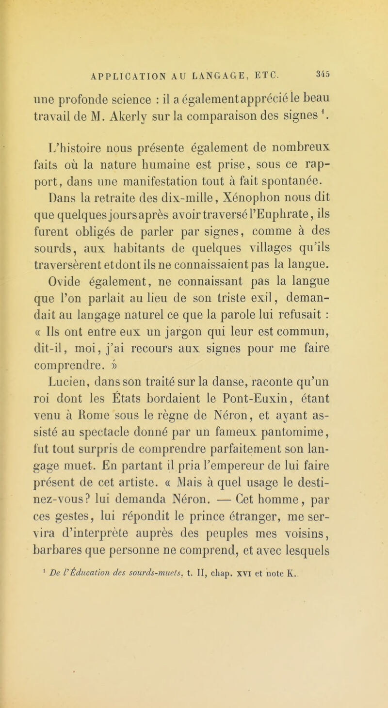 une profonde science : il a également apprécié le beau travail de M. Akerly sur la comparaison des signes \ L'histoire nous présente également de nombreux faits où la nature humaine est prise, sous ce rap- port, dans une manifestation tout à fait spontanée. Dans la retraite des dix-mille, Xénophon nous dit que quelques joursaprès avoir traversé l'Euphrate, ils furent obligés de parler par signes, comme à des sourds, aux habitants de quelques villages qu'ils traversèrent etdont ils ne connaissaient pas la langue. Ovide également, ne connaissant pas la langue que l'on parlait au lieu de son triste exil, deman- dait au langage naturel ce que la parole lui refusait : « Ils ont entre eux un jargon qui leur est commun, dit-il, moi, j'ai recours aux signes pour me faire comprendre. » Lucien, dans son traité sur la danse, raconte qu'un roi dont les États bordaient le Pont-Euxin, étant venu à Rome sous le règne de Néron, et ayant as- sisté au spectacle donné par un fameux pantomime, fut tout surpris de comprendre parfaitement son lan- gage muet. En partant il pria l'empereur de lui faire présent de cet artiste. « IMais à quel usage le desti- nez-vous? lui demanda Néron. — Cet homme, par ces gestes, lui répondit le prince étranger, me ser- vira d'interprète auprès des peuples mes voisins, barbares que personne ne comprend, et avec lesquels ' De rÉducatîoTi des sourds-murls. t. II, chap. XVI et note K.