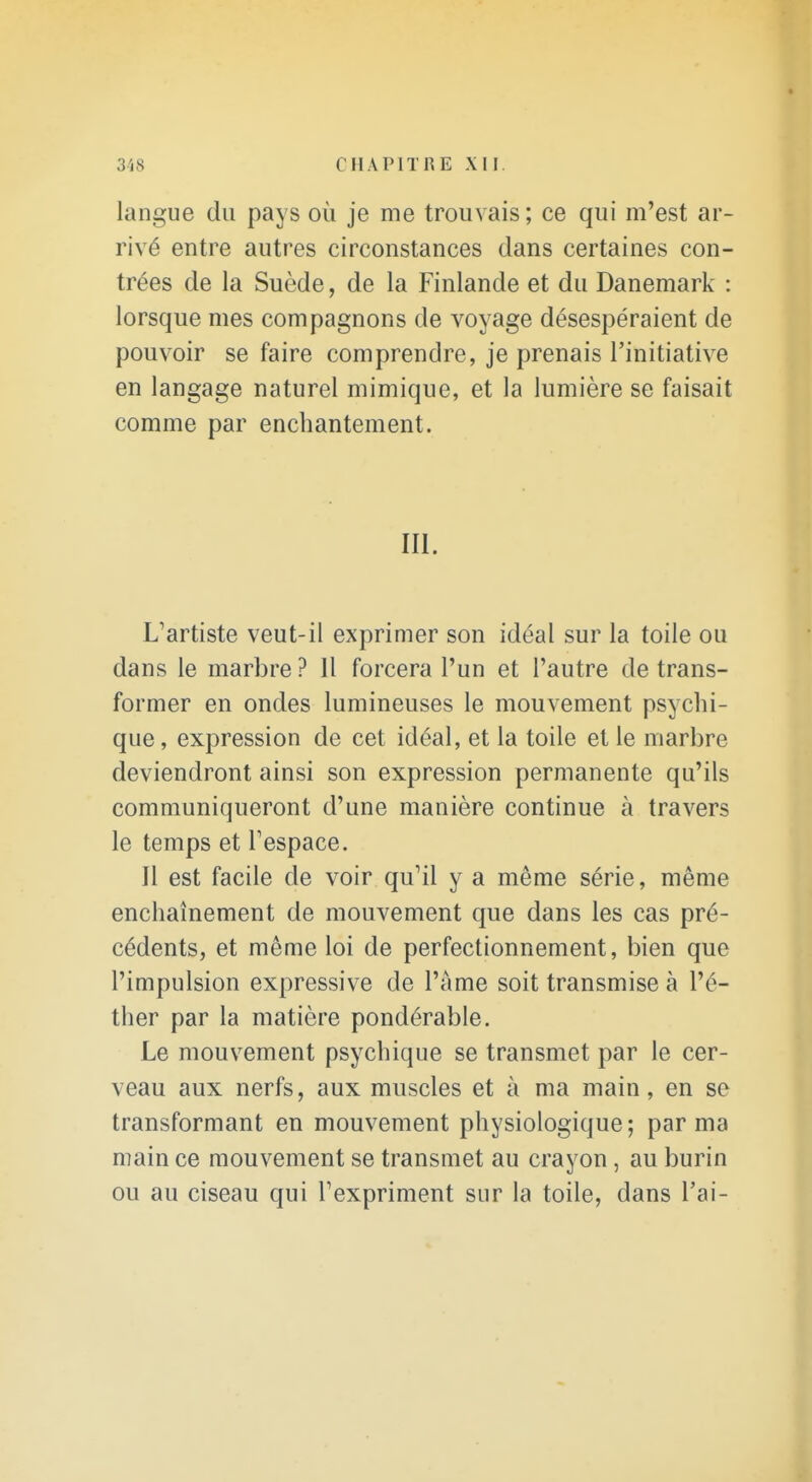 langue du pays où je me trouvais; ce qui m'est ar- rivé entre autres circonstances dans certaines con- trées de la Suède, de la Finlande et du Danemark : lorsque mes compagnons de voyage désespéraient de pouvoir se faire comprendre, je prenais l'initiative en langage naturel mimique, et la lumière se faisait comme par enchantement. III. L^artiste veut-il exprimer son idéal sur la toile ou dans le marbre ? Il forcera l'un et l'autre de trans- former en ondes lumineuses le mouvement psychi- que, expression de cet idéal, et la toile et le marbre deviendront ainsi son expression permanente qu'ils communiqueront d'une manière continue à travers le temps et Tespace. Il est facile de voir qu'il y a même série, même enchaînement de mouvement que dans les cas pré- cédents, et même loi de perfectionnement, bien que l'impulsion expressive de l'âme soit transmise à l'é- ther par la matière pondérable. Le mouvement psychique se transmet par le cer- veau aux nerfs, aux muscles et à ma main, en se transformant en mouvement physiologique; par ma main ce mouvement se transmet au crayon, au burin ou au ciseau qui Texpriment sur la toile, dans Vai-