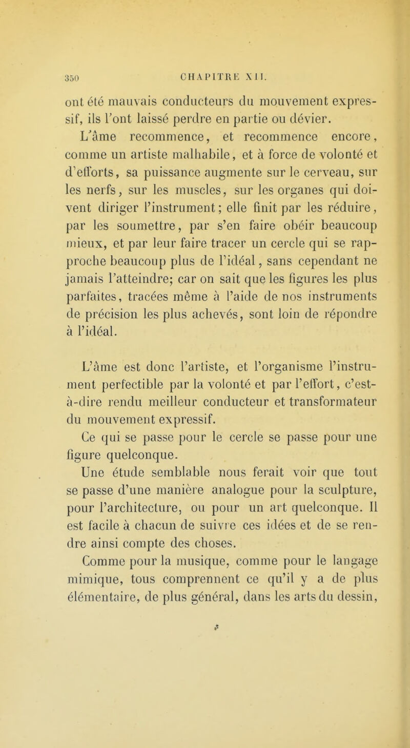 ont été mauvais conducteurs du mouvement expres- sif, ils l'ont laissé perdre en partie ou dévier. L'âme recommence, et recommence encore, comme un artiste malhabile, et à force de volonté et d'etlbrts, sa puissance augmente sur le cerveau, sur les nerfs, sur les muscles, sur les organes qui doi- vent diriger l'instrument ; elle finit par les réduire, par les soumettre, par s'en faire obéir beaucoup mieux, et par leur faire tracer un cercle qui se rap- proche beaucoup plus de l'idéal, sans cependant ne jamais l'atteindre; car on sait que les figures les plus parfaites, tracées même à l'aide de nos instruments de précision les plus achevés, sont loin de répondre à l'idéal. L'âme est donc l'artiste, et l'organisme l'instru- ment perfectible par la volonté et par l'effort, c'est- à-dire rendu meilleur conducteur et transformateur du mouvement expressif. Ce qui se passe pour le cercle se passe pour une figure quelconque. Une étude semblable nous ferait voir que tout se passe d'une manière analogue pour la sculpture, pour l'architecture, ou pour un art quelconque. Il est facile à chacun de suivre ces idées et de se ren- dre ainsi compte des choses. Comme pour la musique, comme pour le langage mimique, tous comprennent ce qu'il y a de plus élémentaire, de plus général, dans les arts du dessin.