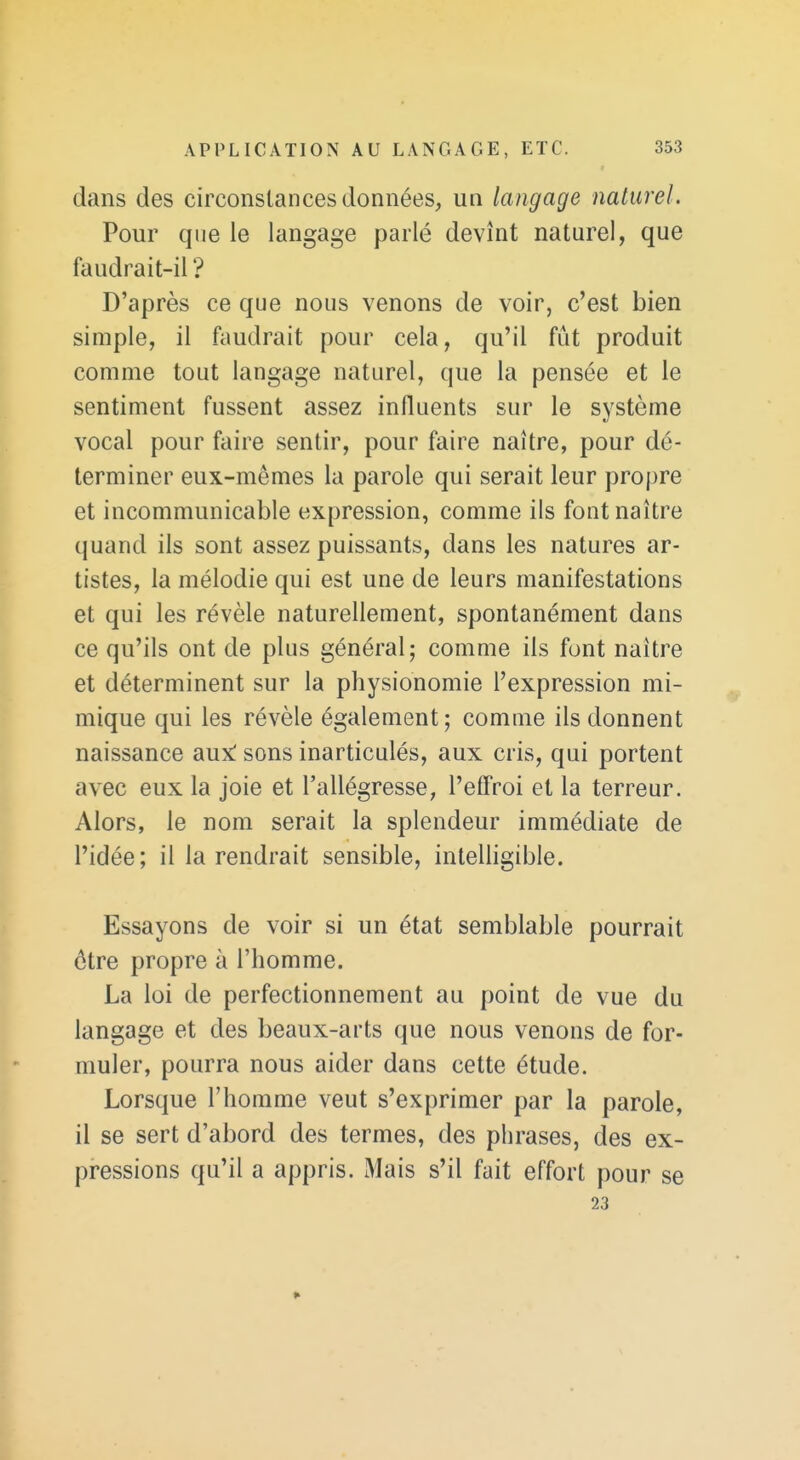 dans des circonstances données, un langage naturel. Pour que le langage parlé devînt naturel, que faudrait-il '? D'après ce que nous venons de voir, c'est bien simple, il faudrait pour cela, qu'il fût produit comme tout langage naturel, que la pensée et le sentiment fussent assez influents sur le système vocal pour faire sentir, pour faire naître, pour dé- terminer eux-mêmes la parole qui serait leur propre et incommunicable expression, comme ils font naître quand ils sont assez puissants, dans les natures ar- tistes, la mélodie qui est une de leurs manifestations et qui les révèle naturellement, spontanément dans ce qu'ils ont de plus général; comme ils font naître et déterminent sur la physionomie l'expression mi- mique qui les révèle également ; comme ils donnent naissance aux: sons inarticulés, aux cris, qui portent avec eux la joie et l'allégresse, l'effroi et la terreur. Alors, le nom serait la splendeur immédiate de l'idée; il la rendrait sensible, intelligible. Essayons de voir si un état semblable pourrait être propre à l'homme. La loi de perfectionnement au point de vue du langage et des beaux-arts que nous venons de for- muler, pourra nous aider dans cette étude. Lorsque l'homme veut s'exprimer par la parole, il se sert d'abord des termes, des phrases, des ex- pressions qu'il a appris. Mais s'il fait effort pour se 23